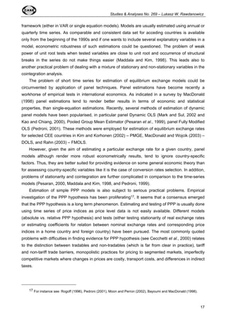 Studies & Analyses No. 269 – Lukasz W. Rawdanowicz 
framework (either in VAR or single equation models). Models are usually estimated using annual or 
quarterly time series. As comparable and consistent data set for acceding countries is available 
only from the beginning of the 1990s and if one wants to include several explanatory variables in a 
model, econometric robustness of such estimations could be questioned. The problem of weak 
power of unit root tests when tested variables are close to unit root and occurrence of structural 
breaks in the series do not make things easier (Maddala and Kim, 1998). This leads also to 
another practical problem of dealing with a mixture of stationary and non-stationary variables in the 
cointegration analysis. 
The problem of short time series for estimation of equilibrium exchange models could be 
circumvented by application of panel techniques. Panel estimations have become recently a 
workhorse of empirical tests in international economics. As indicated in a survey by MacDonald 
(1998) panel estimations tend to render better results in terms of economic and statistical 
properties, than single-equation estimations. Recently, several methods of estimation of dynamic 
panel models have been popularised, in particular panel Dynamic OLS (Mark and Sul, 2002 and 
Kao and Chiang, 2000), Pooled Group Mean Estimator (Pesaran et al., 1999), panel Fully Modified 
OLS (Pedroni, 2001). These methods were employed for estimation of equilibrium exchange rates 
for selected CEE countries in Kim and Korhonen (2002) – PMGE, MacDonald and Wojcik (2003) – 
DOLS, and Rahn (2003) – FMOLS. 
However, given the aim of estimating a particular exchange rate for a given country, panel 
models although render more robust econometrically results, tend to ignore country-specific 
factors. Thus, they are better suited for providing evidence on some general economic theory than 
for assessing country-specific variables like it is the case of conversion rates selection. In addition, 
problems of stationarity and cointegration are further complicated in comparison to the time-series 
models (Pesaran, 2000, Maddala and Kim, 1998, and Pedroni, 1999). 
Estimation of simple PPP models is also subject to serious practical problems. Empirical 
investigation of the PPP hypothesis has been proliferating17. It seems that a consensus emerged 
that the PPP hypothesis is a long term phenomenon. Estimating and testing of PPP is usually done 
using time series of price indices as price level data is not easily available. Different models 
(absolute vs. relative PPP hypothesis) and tests (either testing stationarity of real exchange rates 
or estimating coefficients for relation between nominal exchange rates and corresponding price 
indices in a home country and foreign country) have been pursued. The most commonly quoted 
problems with difficulties in finding evidence for PPP hypothesis (see Cecchetti et al., 2000) relates 
to the distinction between tradables and non-tradables (which is far from clear in practice), tariff 
and non-tariff trade barriers, monopolistic practices for pricing to segmented markets, imperfectly 
competitive markets where changes in prices are costly, transport costs, and differences in indirect 
taxes. 
17 
17 For instance see: Rogoff (1996), Pedroni (2001), Moon and Perron (2002), Bayoumi and MacDonald (1998). 
 