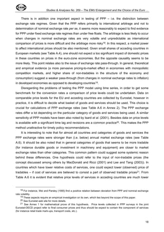 Studies & Analyses No. 269 – The EMU Enlargement and the Choice of the Euro … 
There is in addition one important aspect in testing of PPP – i.e. the distinction between 
exchange rate regimes. Given that the PPP refers primarily to international arbitrage and not to 
determination of nominal exchange rate per se, it seems more reasonably to expect to find evidence 
for PPP under fixed exchange rate regimes than under free floats. The arbitrage is less likely to occur 
when changes in nominal exchange rates are very volatile and unpredictable as international 
comparison of prices is more difficult and the arbitrage more risky18. In this respect, a market power 
to affect international prices should be also mentioned. Given small shares of acceding countries in 
European markets (see Table A.4), one should not expect a too significant impact of domestic prices 
in these countries on prices in the euro-zone economies. But the opposite causality seems to be 
more likely. This point relates also to the issue of exchange rate pass-through. In general, theoretical 
and empirical evidence (a more pervasive pricing-to-market effect in economies with monopolistic 
competition markets, and higher share of non-tradables in the structure of the economy and 
consumption) suggest a weaker pass-through (from changes in nominal exchange rates to inflation) 
in developed economies as opposed to developing countries19. 
Disregarding the problems of testing the PPP model using time series, in order to get some 
benchmark for the conversion rates a comparison of price levels could be undertaken. Data on 
comparable price levels for the EU and acceding countries are collected by Eurostat, however in 
practice, it is difficult to decide what basket of goods and services should be used. This choice is 
crucial for calculations of PPP exchange rates (see Table A.6 in Annex 2). The PPP exchange 
rates differ a lot depending on the particular category of goods and services being used. A similar 
sensitivity of PPP models have been also noted by Isard et al. (2001). Besides data on price levels 
is available with a significant time lag and revisions are a common practice20. This makes the PPP 
method unattractive for timely policy recommendations. 
It is interesting to note that for almost all countries and categories of goods and services the 
PPP exchange rates were stronger than (i.e. below) annual market exchange rates (see Table 
A.6). It should be also noted that in general categories of goods that seems to be more tradable 
(for instance durable goods or investment in machinery and equipment) are closer to market 
exchange rates than other categories. This common pattern could suggest some systemic reason 
behind these differences. One hypothesis could refer to the input of non-tradable prices (the 
concept discussed among others by MacDonald and Ricci (2001) and Lee and Tang (2003)). In 
countries which have lower relative costs of services, one could expect lower (observed) price of 
tradables – if cost of services are believed to consist a part of observed tradable prices21. From 
Table A.6 it is evident that relative price levels of services in acceding countries are much lower 
18 For instance, Wei and Parsley (1995) find a positive relation between deviation from PPP and nominal exchange 
18 
rate volatility. 
19 These aspects require an empirical investigation on its own, which lies beyond the scope of this paper. 
20 See Eurostat web site for more details. 
21 See Annex 1 for mathematical prove of this hypothesis. Price levels collected in PPP surveys in the joint 
Eurostat-OECD project refer to final consumer prices and thus should be expect to contain the component of services 
(for instance retail trade mark-ups, transport costs, etc.). 
 