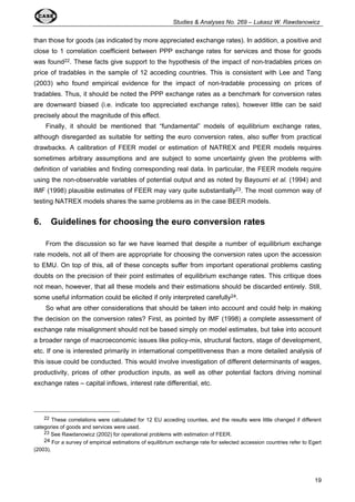 Studies & Analyses No. 269 – Lukasz W. Rawdanowicz 
than those for goods (as indicated by more appreciated exchange rates). In addition, a positive and 
close to 1 correlation coefficient between PPP exchange rates for services and those for goods 
was found22. These facts give support to the hypothesis of the impact of non-tradables prices on 
price of tradables in the sample of 12 acceding countries. This is consistent with Lee and Tang 
(2003) who found empirical evidence for the impact of non-tradable processing on prices of 
tradables. Thus, it should be noted the PPP exchange rates as a benchmark for conversion rates 
are downward biased (i.e. indicate too appreciated exchange rates), however little can be said 
precisely about the magnitude of this effect. 
Finally, it should be mentioned that “fundamental” models of equilibrium exchange rates, 
although disregarded as suitable for setting the euro conversion rates, also suffer from practical 
drawbacks. A calibration of FEER model or estimation of NATREX and PEER models requires 
sometimes arbitrary assumptions and are subject to some uncertainty given the problems with 
definition of variables and finding corresponding real data. In particular, the FEER models require 
using the non-observable variables of potential output and as noted by Bayoumi et al. (1994) and 
IMF (1998) plausible estimates of FEER may vary quite substantially23. The most common way of 
testing NATREX models shares the same problems as in the case BEER models. 
6. Guidelines for choosing the euro conversion rates 
From the discussion so far we have learned that despite a number of equilibrium exchange 
rate models, not all of them are appropriate for choosing the conversion rates upon the accession 
to EMU. On top of this, all of these concepts suffer from important operational problems casting 
doubts on the precision of their point estimates of equilibrium exchange rates. This critique does 
not mean, however, that all these models and their estimations should be discarded entirely. Still, 
some useful information could be elicited if only interpreted carefully24. 
So what are other considerations that should be taken into account and could help in making 
the decision on the conversion rates? First, as pointed by IMF (1998) a complete assessment of 
exchange rate misalignment should not be based simply on model estimates, but take into account 
a broader range of macroeconomic issues like policy-mix, structural factors, stage of development, 
etc. If one is interested primarily in international competitiveness than a more detailed analysis of 
this issue could be conducted. This would involve investigation of different determinants of wages, 
productivity, prices of other production inputs, as well as other potential factors driving nominal 
exchange rates – capital inflows, interest rate differential, etc. 
22 These correlations were calculated for 12 EU acceding counties, and the results were little changed if different 
19 
categories of goods and services were used. 
23 See Rawdanowicz (2002) for operational problems with estimation of FEER. 
24 For a survey of empirical estimations of equilibrium exchange rate for selected accession countries refer to Egert 
(2003). 
 