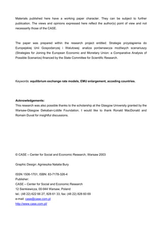 Materials published here have a working paper character. They can be subject to further 
publication. The views and opinions expressed here reflect the author(s) point of view and not 
necessarily those of the CASE. 
The paper was prepared within the research project entitled: Strategie przystąpienia do 
Europejskiej Unii Gospodarczej i Walutowej: analiza porównawcza możliwych scenariuszy 
(Strategies for Joining the European Economic and Monetary Union: a Comparative Analysis of 
Possible Scenarios) financed by the State Committee for Scientific Research. 
Keywords: equilibrium exchange rate models, EMU enlargement, acceding countries. 
Acknowledgements: 
This research was also possible thanks to the scholarship at the Glasgow University granted by the 
Warsaw-Glasgow Dekaban-Liddle Foundation. I would like to thank Ronald MacDonald and 
Romain Duval for insightful discussions. 
© CASE – Center for Social and Economic Research, Warsaw 2003 
Graphic Design: Agnieszka Natalia Bury 
ISSN 1506-1701, ISBN: 83-7178-326-4 
Publisher: 
CASE – Center for Social and Economic Research 
12 Sienkiewicza, 00-944 Warsaw, Poland 
tel.: (48 22) 622 66 27, 828 61 33, fax: (48 22) 828 60 69 
e-mail: case@case.com.pl 
http://www.case.com.pl/ 
 