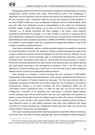 Studies & Analyses No. 269 – The EMU Enlargement and the Choice of the Euro … 
Disregarding problems with empirical measurement of equilibrium exchange rates and ensuing 
misalignments, another practical issue arises. What should be done if the misalignment is 
diagnosed? How the equilibrium could be achieved and what are the implications for the choice of 
the euro conversion rates? Theoretical models do not give clear answers for these questions. In 
the case of BEER models, the current misalignment is defined in terms of model residuals, which 
may stem either from “temporary” shocks or misspecification of the model. For “fundamental” 
NATERX models, it seems that nothing is to be done as the long run equilibrium is achieved 
“naturally” (i.e. via defined interactions with other variables in the model), unless long-term 
fundamental determinants are changed. In the case of FEER no dynamics is explained and no 
clear implications on adjustment to equilibrium can be learned. It should be also mentioned that as 
fundamentals and some exogenous parameters in BEER and NATREX models change, the long-run 
equilibrium could change as well. Thus, reaching the exchange rate equilibrium could be like 
20 
chasing a constantly changing benchmark. 
Given these considerations, setting a nominal euro parity based on the equilibrium value does 
not solve the problem of reaching this equilibrium. Shifting a nominal exchange rate could not be 
enough to achieve the internal and external equilibrium for the entire economy. Although one can 
expect some impact of nominal exchange rates on fundamentals like productivity, saving and 
investment ratios, consumption, public debt, etc., pinning down the exact channels in a dynamic 
environment with price adjustments and other shocks to the economy looks very difficult. Besides 
one could expect some lags in the convergence to equilibrium. Only in the PPP model, the 
adjustment in nominal exchange rate at given point in time that leads to price levels equalisation 
between any two countries can consequently restore equilibrium. 
While deciding for a change in nominal exchange rate upon accession to ERM II/EMU, 
consequences of this change should be addressed. In this respect a potential nominal shock to the 
economy and reactions of financial markets are discussed. The first issue primarily refers to 
identification of impacts on trade flows, firms’ profits, employment, etc. According to a conventional 
macroeconomic analysis, a too strong exchange rate spurs recessionary effects and the 
undervalued currency expansionary ones. It is often the case that, not only the mere fact of 
misalignment is important, but its magnitude. One could expect a non-linear relation between 
nominal exchange rates and real performance25. But also price adjustments and revaluation of 
foreign currency denominated assets and liabilities should be taken into account. Understanding 
this problem is very important in the context of EMU membership. Acceding countries will have to 
meet Maastricht criteria, so while setting conversion rates other macro objectives than simply 
correcting the nominal exchange rate misalignment should have been taken into account (for 
instance inflation, interest rates, and debt targets). 
In the case of acceding countries there might be arguments for asymmetric effects of choosing a 
“too strong” than a “too weak” conversion exchange rate. Given the importance of export markets for 
25 For further discussion of these issues refer to Collins and Razin (1997). They found out empirically that only very 
high overvaluation leads to slower GDP growth, and medium and high under-valuation to higher growth. 
 