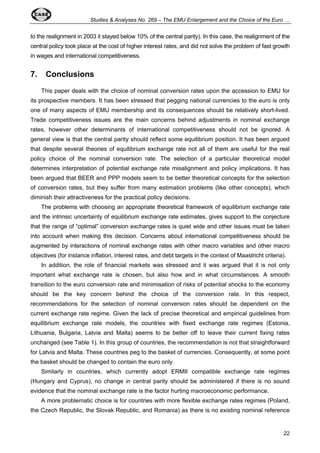 Studies & Analyses No. 269 – The EMU Enlargement and the Choice of the Euro … 
to the realignment in 2003 it stayed below 10% of the central parity). In this case, the realignment of the 
central policy took place at the cost of higher interest rates, and did not solve the problem of fast growth 
in wages and international competitiveness. 
7. Conclusions 
This paper deals with the choice of nominal conversion rates upon the accession to EMU for 
its prospective members. It has been stressed that pegging national currencies to the euro is only 
one of many aspects of EMU membership and its consequences should be relatively short-lived. 
Trade competitiveness issues are the main concerns behind adjustments in nominal exchange 
rates, however other determinants of international competitiveness should not be ignored. A 
general view is that the central parity should reflect some equilibrium position. It has been argued 
that despite several theories of equilibrium exchange rate not all of them are useful for the real 
policy choice of the nominal conversion rate. The selection of a particular theoretical model 
determines interpretation of potential exchange rate misalignment and policy implications. It has 
been argued that BEER and PPP models seem to be better theoretical concepts for the selection 
of conversion rates, but they suffer from many estimation problems (like other concepts), which 
diminish their attractiveness for the practical policy decisions. 
The problems with choosing an appropriate theoretical framework of equilibrium exchange rate 
and the intrinsic uncertainty of equilibrium exchange rate estimates, gives support to the conjecture 
that the range of “optimal” conversion exchange rates is quiet wide and other issues must be taken 
into account when making this decision. Concerns about international competitiveness should be 
augmented by interactions of nominal exchange rates with other macro variables and other macro 
objectives (for instance inflation, interest rates, and debt targets in the context of Maastricht criteria). 
In addition, the role of financial markets was stressed and it was argued that it is not only 
important what exchange rate is chosen, but also how and in what circumstances. A smooth 
transition to the euro conversion rate and minimisation of risks of potential shocks to the economy 
should be the key concern behind the choice of the conversion rate. In this respect, 
recommendations for the selection of nominal conversion rates should be dependent on the 
current exchange rate regime. Given the lack of precise theoretical and empirical guidelines from 
equilibrium exchange rate models, the countries with fixed exchange rate regimes (Estonia, 
Lithuania, Bulgaria, Latvia and Malta) seems to be better off to leave their current fixing rates 
unchanged (see Table 1). In this group of countries, the recommendation is not that straightforward 
for Latvia and Malta. These countries peg to the basket of currencies. Consequently, at some point 
the basket should be changed to contain the euro only. 
Similarly in countries, which currently adopt ERMII compatible exchange rate regimes 
(Hungary and Cyprus), no change in central parity should be administered if there is no sound 
evidence that the nominal exchange rate is the factor hurting macroeconomic performance. 
A more problematic choice is for countries with more flexible exchange rates regimes (Poland, 
the Czech Republic, the Slovak Republic, and Romania) as there is no existing nominal reference 
22 
 