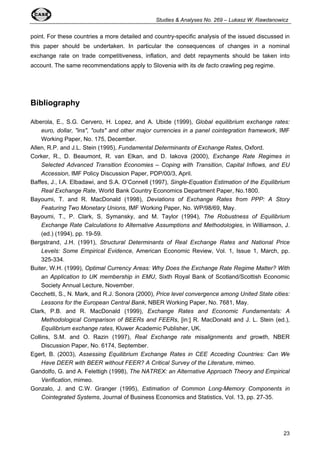 Studies & Analyses No. 269 – Lukasz W. Rawdanowicz 
point. For these countries a more detailed and country-specific analysis of the issued discussed in 
this paper should be undertaken. In particular the consequences of changes in a nominal 
exchange rate on trade competitiveness, inflation, and debt repayments should be taken into 
account. The same recommendations apply to Slovenia with its de facto crawling peg regime. 
23 
Bibliography 
Alberola, E., S.G. Cervero, H. Lopez, and A. Ubide (1999), Global equilibrium exchange rates: 
euro, dollar, "ins", "outs" and other major currencies in a panel cointegration framework, IMF 
Working Paper, No. 175, December. 
Allen, R.P. and J.L. Stein (1995), Fundamental Determinants of Exchange Rates, Oxford. 
Corker, R., D. Beaumont, R. van Elkan, and D. Iakova (2000), Exchange Rate Regimes in 
Selected Advanced Transition Economies – Coping with Transition, Capital Inflows, and EU 
Accession, IMF Policy Discussion Paper, PDP/00/3, April. 
Baffes, J., I.A. Elbadawi, and S.A. O’Connell (1997), Single-Equation Estimation of the Equilibrium 
Real Exchange Rate, World Bank Country Economics Department Paper, No.1800. 
Bayoumi, T. and R. MacDonald (1998), Deviations of Exchange Rates from PPP: A Story 
Featuring Two Monetary Unions, IMF Working Paper, No. WP/98/69, May. 
Bayoumi, T., P. Clark, S. Symansky, and M. Taylor (1994), The Robustness of Equilibrium 
Exchange Rate Calculations to Alternative Assumptions and Methodologies, in Williamson, J. 
(ed.) (1994), pp. 19-59. 
Bergstrand, J.H. (1991), Structural Determinants of Real Exchange Rates and National Price 
Levels: Some Empirical Evidence, American Economic Review, Vol. 1, Issue 1, March, pp. 
325-334. 
Buiter, W.H. (1999), Optimal Currency Areas: Why Does the Exchange Rate Regime Matter? With 
an Application to UK membership in EMU, Sixth Royal Bank of Scotland/Scottish Economic 
Society Annual Lecture, November. 
Cecchetti, S., N. Mark, and R.J. Sonora (2000), Price level convergence among United State cities: 
Lessons for the European Central Bank, NBER Working Paper, No. 7681, May. 
Clark, P.B. and R. MacDonald (1999), Exchange Rates and Economic Fundamentals: A 
Methodological Comparison of BEERs and FEERs, [in:] R. MacDonald and J. L. Stein (ed.), 
Equilibrium exchange rates, Kluwer Academic Publisher, UK. 
Collins, S.M. and O. Razin (1997), Real Exchange rate misalignments and growth, NBER 
Discussion Paper, No. 6174, September. 
Egert, B. (2003), Assessing Equilibrium Exchange Rates in CEE Acceding Countries: Can We 
Have DEER with BEER without FEER? A Critical Survey of the Literature, mimeo. 
Gandolfo, G. and A. Felettigh (1998), The NATREX: an Alternative Approach Theory and Empirical 
Verification, mimeo. 
Gonzalo, J. and C.W. Granger (1995), Estimation of Common Long-Memory Components in 
Cointegrated Systems, Journal of Business Economics and Statistics, Vol. 13, pp. 27-35. 
 
