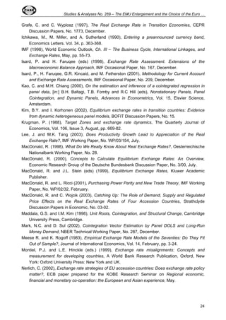 Studies & Analyses No. 269 – The EMU Enlargement and the Choice of the Euro … 
Grafe, C. and C. Wyplosz (1997), The Real Exchange Rate in Transition Economies, CEPR 
24 
Discussion Papers, No. 1773, December. 
Ichikawa, M., M. Miller, and A. Sutherland (1990), Entering a preannounced currency band, 
Economics Letters, Vol. 34, p. 363-368. 
IMF (1998), World Economic Outlook, Ch. III – The Business Cycle, International Linkages, and 
Exchange Rates, May, pp. 55-73. 
Isard, P. and H. Faruqee (eds) (1998), Exchange Rate Assessment. Extensions of the 
Macroeconomic Balance Approach, IMF Occasional Paper, No. 167, December. 
Isard, P., H. Faruqee, G.R. Kincaid, and M. Fetherston (2001), Methodology for Current Account 
and Exchange Rate Assessments, IMF Occasional Paper, No. 209, December. 
Kao, C. and M.H. Chiang (2000), On the estimation and inference of a cointegrated regression in 
panel data, [in:] B.H. Baltagi, T.B. Fomby and R.C Hill (eds), Nonstationary Panels, Panel 
Cointegration, and Dynamic Panels, Advances in Econometrics, Vol. 15, Elsvier Science, 
Amsterdam. 
Kim, B.Y. and I. Korhonen (2002), Equilibrium exchange rates in transition countries: Evidence 
from dynamic heterogeneous panel models, BOFIT Discussion Papers, No. 15. 
Krugman, P. (1988), Target Zones and exchange rate dynamics, The Quarterly Journal of 
Economics, Vol. 106, Issue 3, August, pp. 669-82. 
Lee, J. and M.K. Tang (2003), Does Productivity Growth Lead to Appreciation of the Real 
Exchange Rate?, IMF Working Paper, No. WP/03/154, July. 
MacDonald, R. (1998), What Do We Really Know About Real Exchange Rates?, Oesterreichische 
Nationalbank Working Paper, No. 28. 
MacDonald, R. (2000), Concepts to Calculate Equilibrium Exchange Rates: An Overview, 
Economic Research Group of the Deutsche Bundesbank Discussion Paper, No. 3/00, July. 
MacDonald, R. and J.L. Stein (eds) (1999), Equilibrium Exchange Rates, Kluwer Academic 
Publisher. 
MacDonald, R. and L. Ricci (2001), Purchasing Power Parity and New Trade Theory, IMF Working 
Paper, No. WP/02/32, February. 
MacDonald, R. and C. Wojcik (2003), Catching Up: The Role of Demand, Supply and Regulated 
Price Effects on the Real Exchange Rates of Four Accession Countries, Strathclyde 
Discussion Papers in Economic, No. 03-02. 
Maddala, G.S. and I.M. Kim (1998), Unit Roots, Cointegration, and Structural Change, Cambridge 
University Press, Cambridge. 
Mark, N.C. and D. Sul (2002), Cointegration Vector Estimation by Panel DOLS and Long-Run 
Money Demand, NBER Technical Working Paper, No. 287, December. 
Meese R. and K. Rogoff (1983), Empirical Exchange Rate Models of the Seventies: Do They Fit 
Out of Sample?, Journal of International Economics, Vol. 14, February, pp. 3-24. 
Montiel, P.J. and L.E. Hinckle (eds.) (1999), Exchange rate misalignments: Concepts and 
measurement for developing countries, A World Bank Research Publication, Oxford, New 
York: Oxford University Press: New York and UK. 
Nerlich, C. (2002), Exchange rate strategies of EU accession countries: Does exchange rate policy 
matter?, ECB paper prepared for the KOBE Research Seminar on Regional economic, 
financial and monetary co-operation: the European and Asian experience, May. 
 