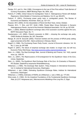 Studies & Analyses No. 269 – Lukasz W. Rawdanowicz 
Parsley, D.C. and S.J. Wei (1996), Convergence to the Law of One Price without Trade Barriers of 
25 
Currency Fluctuations, NBER Working Paper, No. 5654, July. 
Pedroni, P. (1999), Critical Values for Cointegration Tests in Heterogeneous Panels with Multiple 
Regressors, Oxford Bulletin of Economics and Statistics, Vol. 61, pp. 653-670. 
Pedroni, P. (2001), Purchasing power parity tests in cointegrated panels, The Review of 
Economics and Statistics, November, 83(4), pp. 727–731. 
Pesaran, M.H. (2000), On the interpretation of Panel Unit Root Tests, mimeo, October. 
Pesaran, M.H., Y. Shin, and R.P. Smith (1999), Pooled Mean Group Estimation in Dynamic 
Heterogeneous Panels, Journal of the American Statistical Association, Vol. 94, pp. 621-634. 
Rahn, J. (2003), Bilateral equilibrium exchange rates of EU accession countries against the euro, 
BOFIT Discussion Paper, No. 11. 
Rawdanowicz, L.W. (2002), Poland’s accession to EMU – choosing the exchange rate parity, 
CASE Studies & Analyses, No. 247, December. 
Reluga, M. and M. Szczurek (2002), Financial markets and the process of €/PLN parity setting, 
paper presented at the ING – Bank conference in Warsaw, March. 
Rogoff, K. (1996), The Purchasing Power Parity Puzzle’, Journal of Economic Literature, Vol. 34, 
No. 2, June, pp. 647-668. 
Rogoff, K. (2001), The failure of empirical exchange rate models: no longer new, but still true, 
Economic Policy Web Essay, http://www.economic-policy.org/commentaries.asp 
Stein, J.L. (1990), The Real Exchange Rate, Journal of Banking and Finance, Vol. 14(5), special 
issue, pp. 1045-78. 
Stein, J.L. (2001), The Repercussions of EU-enlargement for the Equilibrium Value of the Euro, 
mimeo, September. 
Stein, J.L. (2002), The Equilibrium Real Exchange Rate of the Euro: An Evaluation of Research, 
IFO Studien, Zeitshrift fur empirische Wirtshaftsfrschung. 
Williamson, J. (1985), The Exchange Rate System’, Policy Analyses in International Economics, 
Vol. 5, Institute for International Economics, Washington. 
Williamson, J. (ed.) (1994), Estimating Equilibrium Exchange Rates, Institute for International 
Economics, Washington. 
Williamson, J. (1994b), Estimates of FEERs, [in:] Williamson, J. (ed.) (1994), pp. 177-243. 
Wren-Lewis, S. (1992), On the Analytical Foundations of the Fundamental Equilibrium Exchange 
Rate, [in:] C.P. Hargreaves (ed.), Macroeconomic Modelling of the Long Run, E. Elgar. 
 