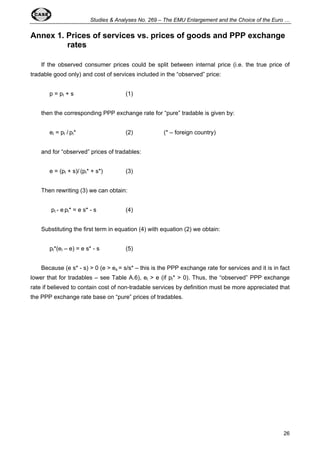 Studies & Analyses No. 269 – The EMU Enlargement and the Choice of the Euro … 
Annex 1. Prices of services vs. prices of goods and PPP exchange 
26 
rates 
If the observed consumer prices could be split between internal price (i.e. the true price of 
tradable good only) and cost of services included in the “observed” price: 
p = pI + s (1) 
then the corresponding PPP exchange rate for “pure” tradable is given by: 
eI = pI / pI* (2) (* – foreign country) 
and for “observed” prices of tradables: 
e = (pI + s)/ (pI* + s*) (3) 
Then rewriting (3) we can obtain: 
pI - e pI* = e s* - s (4) 
Substituting the first term in equation (4) with equation (2) we obtain: 
pI*(eI – e) = e s* - s (5) 
Because (e s* - s) > 0 (e > es = s/s* – this is the PPP exchange rate for services and it is in fact 
lower that for tradables – see Table A.6), eI > e (if pI* > 0). Thus, the “observed” PPP exchange 
rate if believed to contain cost of non-tradable services by definition must be more appreciated that 
the PPP exchange rate base on “pure” prices of tradables. 
 