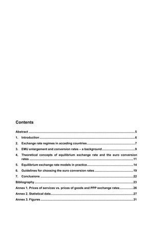 Contents 
Abstract ..............................................................................................................................5 
1. Introduction .................................................................................................................6 
2. Exchange rate regimes in acceding countries.........................................................7 
3. EMU enlargement and conversion rates – a background.......................................9 
4. Theoretical concepts of equilibrium exchange rate and the euro conversion 
rates ...........................................................................................................................11 
5. Equilibrium exchange rate models in practice.......................................................14 
6. Guidelines for choosing the euro conversion rates..............................................19 
7. Conclusions ..............................................................................................................22 
Bibliography .....................................................................................................................23 
Annex 1. Prices of services vs. prices of goods and PPP exchange rates................26 
Annex 2. Statistical data..................................................................................................27 
Annex 3. Figures ..............................................................................................................31 
 