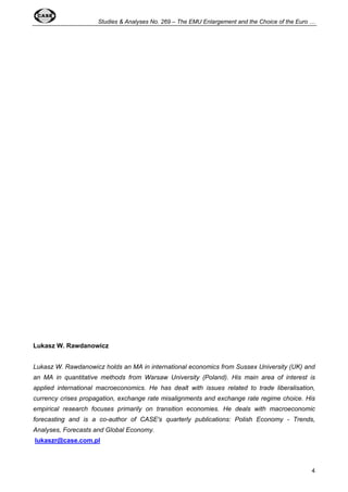 Studies & Analyses No. 269 – The EMU Enlargement and the Choice of the Euro … 
4 
Lukasz W. Rawdanowicz 
Lukasz W. Rawdanowicz holds an MA in international economics from Sussex University (UK) and 
an MA in quantitative methods from Warsaw University (Poland). His main area of interest is 
applied international macroeconomics. He has dealt with issues related to trade liberalisation, 
currency crises propagation, exchange rate misalignments and exchange rate regime choice. His 
empirical research focuses primarily on transition economies. He deals with macroeconomic 
forecasting and is a co-author of CASE's quarterly publications: Polish Economy - Trends, 
Analyses, Forecasts and Global Economy. 
lukaszr@case.com.pl 
 