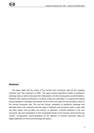 Studies & Analyses No. 269 – Lukasz W. Rawdanowicz 
5 
Abstract 
The paper deals with the choice of the nominal euro conversion rates for the acceding 
countries upon their accession to EMU. The paper reviews theoretical models of equilibrium 
exchange rates as well as discusses their interpretation and the ensuing policy recommendations. 
Problems with empirical estimations of existing models are addressed. It is argued that despite 
several equilibrium exchange rate theories not all of them are useful for the real policy choice of 
the nominal conversion rate. This and the intrinsic uncertainty of equilibrium exchange rate 
estimates lead to the conclusion that the range of “optimal” euro conversion rates is quiet wide 
and other issues must be taken into account. In particular, a smooth transition to the euro 
conversion rate and minimisation of risks of potential shocks to the economy should be the key 
concern. Consequently, recommendations for the selection of nominal conversion rates are 
largely dependent on the current exchange rate regime. 
 