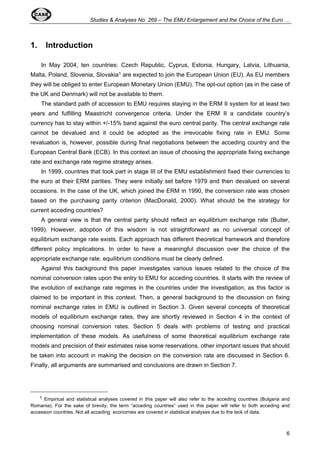 Studies & Analyses No. 269 – The EMU Enlargement and the Choice of the Euro … 
6 
1. Introduction 
In May 2004, ten countries: Czech Republic, Cyprus, Estonia, Hungary, Latvia, Lithuania, 
Malta, Poland, Slovenia, Slovakia1 are expected to join the European Union (EU). As EU members 
they will be obliged to enter European Monetary Union (EMU). The opt-out option (as in the case of 
the UK and Denmark) will not be available to them. 
The standard path of accession to EMU requires staying in the ERM II system for at least two 
years and fulfilling Maastricht convergence criteria. Under the ERM II a candidate country’s 
currency has to stay within +/-15% band against the euro central parity. The central exchange rate 
cannot be devalued and it could be adopted as the irrevocable fixing rate in EMU. Some 
revaluation is, however, possible during final negotiations between the acceding country and the 
European Central Bank (ECB). In this context an issue of choosing the appropriate fixing exchange 
rate and exchange rate regime strategy arises. 
In 1999, countries that took part in stage III of the EMU establishment fixed their currencies to 
the euro at their ERM parities. They were initially set before 1979 and then devalued on several 
occasions. In the case of the UK, which joined the ERM in 1990, the conversion rate was chosen 
based on the purchasing parity criterion (MacDonald, 2000). What should be the strategy for 
current acceding countries? 
A general view is that the central parity should reflect an equilibrium exchange rate (Buiter, 
1999). However, adoption of this wisdom is not straightforward as no universal concept of 
equilibrium exchange rate exists. Each approach has different theoretical framework and therefore 
different policy implications. In order to have a meaningful discussion over the choice of the 
appropriate exchange rate, equilibrium conditions must be clearly defined. 
Against this background this paper investigates various issues related to the choice of the 
nominal conversion rates upon the entry to EMU for acceding countries. It starts with the review of 
the evolution of exchange rate regimes in the countries under the investigation, as this factor is 
claimed to be important in this context. Then, a general background to the discussion on fixing 
nominal exchange rates in EMU is outlined in Section 3. Given several concepts of theoretical 
models of equilibrium exchange rates, they are shortly reviewed in Section 4 in the context of 
choosing nominal conversion rates. Section 5 deals with problems of testing and practical 
implementation of these models. As usefulness of some theoretical equilibrium exchange rate 
models and precision of their estimates raise some reservations, other important issues that should 
be taken into account in making the decision on the conversion rate are discussed in Section 6. 
Finally, all arguments are summarised and conclusions are drawn in Section 7. 
1 Empirical and statistical analyses covered in this paper will also refer to the acceding countries (Bulgaria and 
Romania). For the sake of brevity, the term “acceding countries” used in this paper will refer to both acceding and 
accession countries. Not all acceding economies are covered in statistical analyses due to the lack of data. 
 