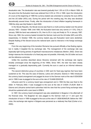 Studies & Analyses No. 269 – The EMU Enlargement and the Choice of the Euro … 
devaluation rate. The devaluation rate was lowered gradually from 1.8% to 0.3% in March 1999. At 
the same time the fluctuation band was widened from 0.5% to 15% in 1999. Upon the introduction 
of a euro at the beginning of 1999 the currency basket was amended to comprise the euro (55%) 
and the US dollar (45%) only. During the period with the crawling peg, the zloty was devalued 
discretionally several times. Finally, after the introduction of direct inflation targeting framework in 
1999 the zloty was fully floated in April 2000. 
In the Slovak Republic, the Slovak koruna was fixed to a multi-currency basket over the period 
January 1993 – October 1998. Until 1995, the fluctuation band was very narrow (+/-1.5%). Only in 
January 1996 the band was widened to 3%, then to 5% in July and finally to 7% in January 1997. 
Since July 1994, the currency basket included the German mark and the US dollar (60% and 40%, 
respectively). In October 1998, the currency basket peg and fluctuation band were abolished. 
Despite floating of the Slovak koruna the national bank used to intervene in the foreign exchange 
market. 
From the very beginning of the transition Romania has pursued officially a free floating regime, 
but in reality it targeted the leu exchange rate. The management of the exchange rate was 
especially tight during periods of significant macroeconomic imbalances (Nerlich, 2002). Given low 
foreign reserves the introduction of a fixed peg was not possible. Informally, the US dollar and euro 
are the reference currencies. 
Unlike the countries described above Slovenia remained with the exchange rate regime 
broadly unchanged since the beginning of the 1990s. Since 1991, the tolar has been closely 
managed on a gradually depreciating path. Currently the euro is used as an informal reference 
currency. 
The second distinctive group of countries in CEE went for fixed peg regimes that have been 
sustained so far. This was the case of Estonia, Latvia and Lithuania. Estonia in 1992 introduced 
the currency board arrangement and pegged its kroon to the German mark at the rate 8 EEK/DEM 
and in 1999 it was re-pegged to the euro at the rate of 15.6466 EEK/EUR. 
Lithuania went for a currency board type arrangement and in 1994 the litas was fixed to the 
dollar. In February 2002, it was re-pegged to the euro at the rate of 3.4528 LTL/EUR. Both in 
Estonia and Lithuania central bank authorities hold the view that the current fixing exchange rates 
should be sustained with a zero band in ERM II. 
In 1997, the currency board arrangement was also established in Bulgaria in the aftermath of 
the financial crisis. The Bulgarian lev was pegged to the German mark at 1:1 and upon the 
introduction of euro in 1999 re-pegged to the euro at the rate of 1.9558 BGN/EUR. Before the 1997 
crisis, the exchange rate regime in Bulgaria was perceived as a relatively free float (Corker et al., 
2000). 
8 
 