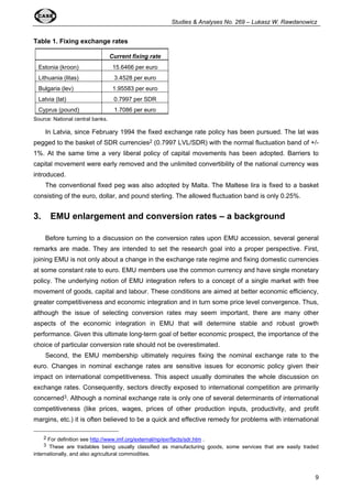 Studies & Analyses No. 269 – Lukasz W. Rawdanowicz 
9 
Table 1. Fixing exchange rates 
Current fixing rate 
Estonia (kroon) 15.6466 per euro 
Lithuania (litas) 3.4528 per euro 
Bulgaria (lev) 1.95583 per euro 
Latvia (lat) 0.7997 per SDR 
Cyprus (pound) 1.7086 per euro 
Source: National central banks. 
In Latvia, since February 1994 the fixed exchange rate policy has been pursued. The lat was 
pegged to the basket of SDR currencies2 (0.7997 LVL/SDR) with the normal fluctuation band of +/- 
1%. At the same time a very liberal policy of capital movements has been adopted. Barriers to 
capital movement were early removed and the unlimited convertibility of the national currency was 
introduced. 
The conventional fixed peg was also adopted by Malta. The Maltese lira is fixed to a basket 
consisting of the euro, dollar, and pound sterling. The allowed fluctuation band is only 0.25%. 
3. EMU enlargement and conversion rates – a background 
Before turning to a discussion on the conversion rates upon EMU accession, several general 
remarks are made. They are intended to set the research goal into a proper perspective. First, 
joining EMU is not only about a change in the exchange rate regime and fixing domestic currencies 
at some constant rate to euro. EMU members use the common currency and have single monetary 
policy. The underlying notion of EMU integration refers to a concept of a single market with free 
movement of goods, capital and labour. These conditions are aimed at better economic efficiency, 
greater competitiveness and economic integration and in turn some price level convergence. Thus, 
although the issue of selecting conversion rates may seem important, there are many other 
aspects of the economic integration in EMU that will determine stable and robust growth 
performance. Given this ultimate long-term goal of better economic prospect, the importance of the 
choice of particular conversion rate should not be overestimated. 
Second, the EMU membership ultimately requires fixing the nominal exchange rate to the 
euro. Changes in nominal exchange rates are sensitive issues for economic policy given their 
impact on international competitiveness. This aspect usually dominates the whole discussion on 
exchange rates. Consequently, sectors directly exposed to international competition are primarily 
concerned3. Although a nominal exchange rate is only one of several determinants of international 
competitiveness (like prices, wages, prices of other production inputs, productivity, and profit 
margins, etc.) it is often believed to be a quick and effective remedy for problems with international 
2 For definition see http://www.imf.org/external/np/exr/facts/sdr.htm . 
3 These are tradables being usually classified as manufacturing goods, some services that are easily traded 
internationally, and also agricultural commodities. 
 