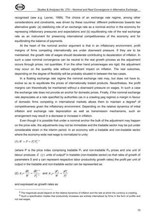 Studies  Analyses No. 270 – Nominal and Real Convergence in Alternative Exchange… 
recognised (see e.g. Lavrac, 1999). The choice of an exchange rate regime, among other 
considerations and constraints, was driven by these countries’ different preferences towards two 
alternative goals: (a) stabilizing role of an exchange rate as a nominal anchor in the economy for 
repressing inflationary pressures and expectations and (b) equilibrating role of the real exchange 
rate as an instrument for preserving international competitiveness of the economy and for 
equilibrating the balance of payments. 
At the heart of the nominal anchor argument is that in an inflationary environment, profit 
margins of firms competing internationally are under downward pressure. If they are to be 
maintained, the growth rate of wages should decelerate contributing to deceleration of inflation. In 
such a case nominal convergence can be neutral to the real growth process as the adjustment 
occurs through prices, not quantities. If on the other hand prices/wages are rigid, the adjustment 
may occur on the quantity side without significant impact on inflation. The real outcomes, 
depending on the degree of flexibility will be probably situated in between the two cases. 
In a floating exchange rate regime the nominal exchange rate may, but does not have to, 
evolve so as to equilibrate the prices of internationally traded products. Nevertheless, the profit 
margins can theoretically be maintained without a downward pressure on wages. In such a case 
the exchange rate does not provide an anchor for domestic prices. Finally, if the nominal exchange 
rate depreciates at a rate specified by authorities (as in a crawling peg regime) a margin in favour 
of domestic firms competing in international markets allows them to maintain a degree8 of 
competitiveness given the inflationary environment. Depending on the relative dynamics of initial 
inflation and exchange rate depreciation as well as transmission mechanisms, such an 
arrangement may result in a decrease or increase in inflation. 
Even though it is possible that under a nominal anchor the bulk of the adjustment may happen 
on the price side, the adjustments may not be immediate and the tradable sector may be put under 
considerable strain in the interim period. In an economy with a tradable and non-tradable sector 
where the economy-wide real wage is normalized to unity: 
10 
W P PT P = = 1- 
(1) a 
N 
a 
(where P is the price index comprising tradable PT and non-tradable PN prices and one unit of 
labour produces d (g ) units of output9 in tradable (non-tradable sector) so that rates of growth of 
parameters  and  can represent respective labor productivity growth rates) the profit per unit of 
output in the tradable and non-tradable sector can be represented as: 
p d P 
d P 
1 and a 
- 
(2) a 
N 
a 
T T 
T W 
P 
- 
= = 1 
p = gP = g 
P 
T 
a 
N N 
N W 
P 
and expressed as growth rates as: 
8 The magnitude would depend on the relative dynamics of inflation and the rate at which the currency is crawling. 
9 Such a specification implies that productivity increases are entirely internalized by firms in the form of profits and 
not real wages. 
 