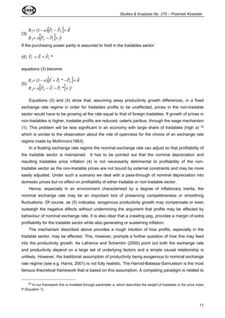Studies  Analyses No. 270 – Przemek Kowalski 
11 
(3) [ ] 
ˆ = (1 - ) ˆ - ˆ + 
ˆ 
= - + 
p a P P 
d 
T T N 
ˆ ˆ ˆ ˆ 
p a [ P P 
] g 
N N T 
If the purchasing power parity is assumed to hold in the tradables sector: 
(4) ˆ ˆ ˆ * 
T T P = E + P 
equations (3) become: 
(5) [ ] 
ˆ = (1 - ) ˆ + ˆ * - ˆ + 
ˆ 
= - - + 
p a E P P 
d 
T T N 
ˆ ˆ ˆ ˆ * ˆ 
p a [ P E P 
] g 
N N T 
Equations (3) and (5) show that, assuming away productivity growth differences, in a fixed 
exchange rate regime in order for tradables profits to be unaffected, prices in the non-tradable 
sector would have to be growing at the rate equal to that of foreign tradables. If growth of prices in 
non-tradables is higher, tradable profits are reduced, ceteris paribus, through the wage mechanism 
(1). This problem will be less significant in an economy with large share of tradables (high a) 10 
which is similar to the observation about the role of openness for the choice of an exchange rate 
regime made by McKinnon(1963). 
In a floating exchange rate regime the nominal exchange rate can adjust so that profitability of 
the tradable sector is maintained. It has to be pointed out that the nominal depreciation and 
resulting tradables price inflation (4) is not necessarily detrimental to profitability of the non-tradable 
sector as the non-tradable prices are not bound by external constraints and may be more 
easily adjusted. Under such a scenario we deal with a pass-through of nominal depreciation into 
domestic prices but no effect on profitability of either tradable or non-tradable sector. 
Hence, especially in an environment characterised by a degree of inflationary inertia, the 
nominal exchange rate may be an important tool of preserving competitiveness or smoothing 
fluctuations. Of course, as (5) indicates, exogenous productivity growth may compensate or even 
outweigh the negative effects without undermining the argument that profits may be affected by 
behaviour of nominal exchange rate. It is also clear that a crawling peg, provides a margin of extra 
profitability for the tradable sector while also generating or sustaining inflation. 
The mechanism described above provides a rough intuition of how profits, especially in the 
tradable sector, may be affected. This, however, prompts a further question of how this may feed 
into the productivity growth. As Lafrance and Schembri (2000) point out both the exchange rate 
and productivity depend on a large set of underlying factors and a simple causal relationship is 
unlikely. However, the traditional assumption of productivity being exogenous to nominal exchange 
rate regime (see e.g. Harris, 2001) is not fully realistic. The Harrod-Balassa-Samuelson is the most 
famous theoretical framework that is based on this assumption. A competing paradigm is related to 
10 In our framework this is modeled through parameter a, which describes the weight of tradables in the price index 
P (Equation 1). 
 