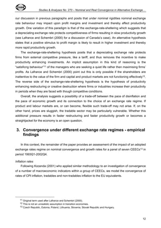 Studies  Analyses No. 270 – Nominal and Real Convergence in Alternative Exchange… 
our discussion in previous paragraphs and posits that under nominal rigidities nominal exchange 
rate behaviour may impact upon profit margins and investment and thereby affect productivity 
growth. One variation of this paradigm is that of the exchange-rate-sheltering which suggests that 
a depreciating exchange rate protects competitiveness of firms resulting in slow productivity growth 
(see Lafrance and Schembri (2000) for a discussion of Canada’s case). An alternative hypothesis 
states that a positive stimulus to profit margin is likely to result in higher investment and thereby 
more rapid productivity growth. 
The exchange-rate-sheltering hypothesis posits that a depreciating exchange rate protects 
firms from external competitive pressure, like a tariff, and thus removes the incentive to make 
productivity enhancing investments. An implicit assumption in this kind of reasoning is the 
“satisficng behaviour”11 of the managers who are seeking a quiet life rather then maximising firms’ 
profits. As Lafrance and Schembri (2000) point out this is only possible if the shareholders are 
inattentive to the value of the firm and capital and product markets are not functioning effectively12. 
The reverse side of the exchange-rate-sheltering hypothesis is the hypothesis of productivity 
enhancing restructuring or creative destruction where firms or industries increase their productivity 
in periods when they are faced with though competitive conditions. 
Overall, the analysis suggests a possibility of a trade-off between the pace of disinflation and 
the pace of economic growth and its connection to the choice of an exchange rate regime. If 
product and labour markets are, or can become, flexible such trade-off may not arise. If, on the 
other hand, prices are sluggish, the tradable sector may be particularly vulnerable. Whether this 
additional pressure results in faster restructuring and faster productivity growth or becomes a 
straightjacket for the economy is an open question. 
3. Convergence under different exchange rate regimes - empirical 
12 
findings 
In this context, the remainder of the paper provides an assessment of the impact of an adopted 
exchange rates regime on nominal convergence and growth rates for a panel of seven CEECs13 in 
period 1993Q1-2002Q4. 
Inflation rates 
Following Kocenda (2001) who applied similar methodology to an investigation of convergence 
of a number of macroeconomic indicators within a group of CEECs, we model the convergence of 
rates of CPI inflation, tradables and non-tradables inflation to the EU equivalents. 
11 Original term used after Lafrance and Schembri (2000). 
12 This is not an unrealistic assumption in transition economies. 
13 Czech Republic, Estonia, Poland, Lithuania, Slovenia, Slovak Republic and Hungary. 
 