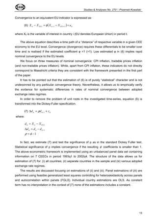 Studies  Analyses No. 270 – Przemek Kowalski 
13 
Convergence to an equivalent EU indicator is expressed as: 
(6) it EUt ( it EUt ) it X - X = X - X + u -1 -1 f 
where Xit is the variable of interest in country i (EU denotes European Union) in period t. 
The above equation describes a time path of a “distance” of respective variable in a given CEE 
economy to the EU level. Convergence (divergence) requires these differentials to be smaller over 
time and is realised if the estimated coefficient  1 (1). Low estimated  in (6) implies rapid 
nominal convergence to the EU levels. 
We focus on three measures of nominal convergence: CPI inflation, tradable prices inflation 
(and non-tradable prices inflation). While, apart from CPI inflation, these indicators do not directly 
correspond to Maastricht criteria they are consistent with the framework presented in the first part 
of the paper. 
It has to be pointed out that the estimation of (6) is of purely “statistical” character and is not 
underpinned by any particular convergence theory. Nevertheless, it allows us to empirically verify 
the evidence for systematic differences in rates of nominal convergence between adopted 
exchange rates regimes. 
In order to remove the problem of unit roots in the investigated time-series, equation (6) is 
transformed into the Dickey-Fuller specification. 
(7) it it it Dd = d + z -1 r 
where: 
= - 
d X X 
it it EUt 
d d d 
D = - 
it it it 
1 
1 
= - 
- 
r f 
In fact, we estimate (7) and test the significance of  as in the standard Dickey Fuller test. 
Statistical significance of  implies convergence if the resulting f coefficients is smaller than 1. 
The above econometric framework is implemented using an unbalanced panel data set containing 
information on 7 CEECs in period 1993q1 to 2002q4. The structure of the data allows us for 
estimation of (7) for: (i) all countries; (ii) separate countries in the sample and (iii) various adopted 
exchange rate regimes. 
The results are discussed focusing on estimations of (ii) and (iii). Panel estimations of (iii) are 
performed using feasible generalized least squares controlling for heteroskedasticity across panels 
and autocorrelation within panels (FGLS). Individual country estimations are OLS. As constant 
term has no interpretation in the context of (7) none of the estimations includes a constant. 
 
