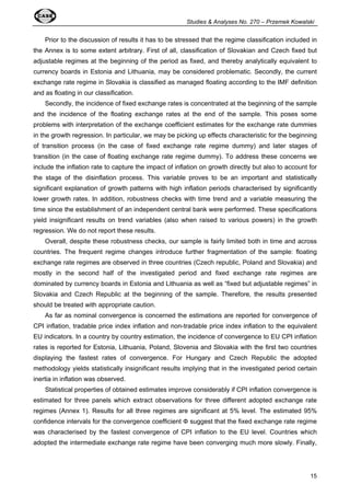 Studies  Analyses No. 270 – Przemek Kowalski 
Prior to the discussion of results it has to be stressed that the regime classification included in 
the Annex is to some extent arbitrary. First of all, classification of Slovakian and Czech fixed but 
adjustable regimes at the beginning of the period as fixed, and thereby analytically equivalent to 
currency boards in Estonia and Lithuania, may be considered problematic. Secondly, the current 
exchange rate regime in Slovakia is classified as managed floating according to the IMF definition 
and as floating in our classification. 
Secondly, the incidence of fixed exchange rates is concentrated at the beginning of the sample 
and the incidence of the floating exchange rates at the end of the sample. This poses some 
problems with interpretation of the exchange coefficient estimates for the exchange rate dummies 
in the growth regression. In particular, we may be picking up effects characteristic for the beginning 
of transition process (in the case of fixed exchange rate regime dummy) and later stages of 
transition (in the case of floating exchange rate regime dummy). To address these concerns we 
include the inflation rate to capture the impact of inflation on growth directly but also to account for 
the stage of the disinflation process. This variable proves to be an important and statistically 
significant explanation of growth patterns with high inflation periods characterised by significantly 
lower growth rates. In addition, robustness checks with time trend and a variable measuring the 
time since the establishment of an independent central bank were performed. These specifications 
yield insignificant results on trend variables (also when raised to various powers) in the growth 
regression. We do not report these results. 
Overall, despite these robustness checks, our sample is fairly limited both in time and across 
countries. The frequent regime changes introduce further fragmentation of the sample: floating 
exchange rate regimes are observed in three countries (Czech republic, Poland and Slovakia) and 
mostly in the second half of the investigated period and fixed exchange rate regimes are 
dominated by currency boards in Estonia and Lithuania as well as “fixed but adjustable regimes” in 
Slovakia and Czech Republic at the beginning of the sample. Therefore, the results presented 
should be treated with appropriate caution. 
As far as nominal convergence is concerned the estimations are reported for convergence of 
CPI inflation, tradable price index inflation and non-tradable price index inflation to the equivalent 
EU indicators. In a country by country estimation, the incidence of convergence to EU CPI inflation 
rates is reported for Estonia, Lithuania, Poland, Slovenia and Slovakia with the first two countries 
displaying the fastest rates of convergence. For Hungary and Czech Republic the adopted 
methodology yields statistically insignificant results implying that in the investigated period certain 
inertia in inflation was observed. 
Statistical properties of obtained estimates improve considerably if CPI inflation convergence is 
estimated for three panels which extract observations for three different adopted exchange rate 
regimes (Annex 1). Results for all three regimes are significant at 5% level. The estimated 95% 
confidence intervals for the convergence coefficient  suggest that the fixed exchange rate regime 
was characterised by the fastest convergence of CPI inflation to the EU level. Countries which 
adopted the intermediate exchange rate regime have been converging much more slowly. Finally, 
15 
 