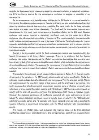 Studies  Analyses No. 270 – Nominal and Real Convergence in Alternative Exchange… 
while for the floating exchange rate regime panel the estimated coefficient is statistically significant, 
the 95% confidence interval for the convergence coefficient  suggest a possibility of no 
convergence. 
As far as convergence of tradable prices inflation to the EU levels is concerned results for 
Estonia and Slovakia suggest convergence. Results for Poland are also statistically significant but 
given the confidence interval divergence is a possibility. The panel results for the three exchange 
rate regime are again more robust statistically. The fixed and the intermediate regimes were 
characterised by the most rapid convergence of tradables inflation to the EU level. Floating 
exchange rate regime recorded a statistically significant result but the upper band of the 
confidence interval suggested a possibility of divergence. The country results for the non-tradable 
sector inflation suggest convergence only in the case of Lithuania. Panel estimations by regime 
suggest a statistically significant convergence under fixed exchange rates and to a lesser extent in 
the floating exchange rate regime while the intermediate exchange rate regime is characterised by 
insignificant results. 
Overall, in the investigated period the fixed exchange rate regime was characterised by the 
fastest convergence of all three inflation measures. There is no evidence that the floating 
exchange rate regime has speeded up the inflation convergence. Interestingly, this seems to have 
been driven by lack of convergence in tradable goods inflation which outweighed the convergence 
of non-tradable goods inflation. The evidence for convergence of price inflation in the intermediate 
exchange rate regime is mixed: the tradables inflation was converging but non-tradables inflation 
was not. 
The results for the estimated growth equation (8) are reported in Tables 7-11. Overall, roughly 
40 per cent of the variation in the GDP growth rates is explained by this specification. Firstly, the 
estimated results indicate lack of evidence of beta convergence14 in the analysed period. This is 
not surprising given the long–term nature of this concept and the shortness of our sample. It is 
worth observing that all estimators yield economically plausible signs of influence on growth rates 
with share of gross capital formation, exports and FDI inflows in GDP having positive impact on 
growth and the share of general government final consumption GDP having a negative impact. 
However, the statistical significance of coefficients estimated with some estimators is not very 
robust. We obtain statistically significant impact of exports’ share on growth in the FGLS estimator 
with heteroscedastic panels and FE estimator with robust standard errors as well as significantly 
negative influence of government consumption with the FGLS estimator with heteroscedastic 
panels. 
The results on inflation rates and exchange rate regimes stand out by their statistical 
significance across various applied estimators. One extra percentage point of year-on-year inflation 
14 Conditional beta convergence applies if the growth rate of real per capita GDP is negatively related to the starting 
level of real per capita GDP after holding fixed some other variables such as initial levels of human capital, measures of 
government policies, the propensity to save etc. (Barro and Sala-i-Martin, 1995). 
16 
 