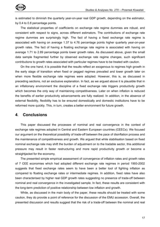 Studies  Analyses No. 270 – Przemek Kowalski 
is estimated to diminish the quarterly year-on-year real GDP growth, depending on the estimator, 
by 0.4 to 0.8 percentage points. 
The statistical properties of coefficients on exchange rate regime dummies are robust, and 
consistent with respect to signs, across different estimators. The contributions of exchange rate 
regime dummies are surprisingly high. The fact of having a fixed exchange rate regime is 
associated with having on average 1.37 to 4.76 percentage points higher quarterly year-on-year 
growth rates. The fact of having a floating exchange rate regime is associated with having on 
average 1.71 to 2.89 percentage points lower growth rates. As discussed above, given the small 
data sample fragmented further by observed exchange rate regime changes, such significant 
contributions to growth rates associated with particular regimes have to be treated with caution. 
On the one hand, it is possible that the results reflect an exogenous to regimes high growth in 
the early stage of transition when fixed or pegged regimes prevailed and lower growth later on 
when more flexible exchange rate regimes were adopted. However, this is, as discussed in 
preceding sections, not an exclusive explanation. In fact, as we argued above it is plausible that in 
an inflationary environment the discipline of a fixed exchange rate triggers productivity growth 
which becomes the only way of maintaining competitiveness. Later on when inflation is reduced 
the benefits of earlier productivity advancements are fully realized. In addition, in the absence of 
external flexibility, flexibility has to be ensured domestically and domestic institutions have to be 
reformed more quickly. This, in turn, creates a better environment for future growth. 
17 
4. Conclusions 
This paper discussed the processes of nominal and real convergence in the context of 
exchange rate regimes adopted in Central and Eastern European countries (CEECs). We focused 
our argument on the theoretical possibility of trade-off between the pace of disinflation process and 
the maintenance of competitiveness and growth. We argued that while stabilisation based on fixed 
nominal exchange rate may shift the burden of adjustment on to the tradable sector, this additional 
pressure may result in faster restructuring and more rapid productivity growth or become a 
straightjacket for the economy. 
The presented simple empirical assessment of convergence of inflation rates and growth rates 
of 7 CEE economies which had adopted different exchange rate regimes in period 1993-2002 
suggests that fixed exchange rates seem to have been a better tool of fighting inflation as 
compared to floating exchange rates or intermediate regimes. In addition, fixed rates have also 
been characterised by higher real GDP growth rates suggesting no presence of trade-off between 
nominal and real convergence in the investigated sample. In fact, these results are consistent with 
the long-term prediction of positive relationship between low inflation and growth. 
While, as discussed in the main body of the paper, these results should be treated with some 
caution, they do provide a point of reference for the discussion of the EMU accession. Overall, the 
presented discussion and results suggest that the risk of a trade-off between the nominal and real 
 