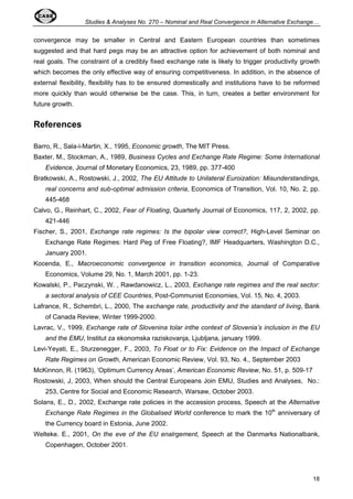 Studies  Analyses No. 270 – Nominal and Real Convergence in Alternative Exchange… 
convergence may be smaller in Central and Eastern European countries than sometimes 
suggested and that hard pegs may be an attractive option for achievement of both nominal and 
real goals. The constraint of a credibly fixed exchange rate is likely to trigger productivity growth 
which becomes the only effective way of ensuring competitiveness. In addition, in the absence of 
external flexibility, flexibility has to be ensured domestically and institutions have to be reformed 
more quickly than would otherwise be the case. This, in turn, creates a better environment for 
future growth. 
18 
References 
Barro, R., Sala-i-Martin, X., 1995, Economic growth, The MIT Press. 
Baxter, M., Stockman, A., 1989, Business Cycles and Exchange Rate Regime: Some International 
Evidence, Journal of Monetary Economics, 23, 1989, pp. 377-400 
Bratkowski, A., Rostowski, J., 2002, The EU Attitude to Unilateral Euroization: Misunderstandings, 
real concerns and sub-optimal admission criteria, Economics of Transition, Vol. 10, No. 2, pp. 
445-468 
Calvo, G., Reinhart, C., 2002, Fear of Floating, Quarterly Journal of Economics, 117, 2, 2002, pp. 
421-446 
Fischer, S., 2001, Exchange rate regimes: Is the bipolar view correct?, High-Level Seminar on 
Exchange Rate Regimes: Hard Peg of Free Floating?, IMF Headquarters, Washington D.C., 
January 2001. 
Kocenda, E., Macroeconomic convergence in transition economics, Journal of Comparative 
Economics, Volume 29, No. 1, March 2001, pp. 1-23. 
Kowalski, P., Paczynski, W. , Rawdanowicz, L., 2003, Exchange rate regimes and the real sector: 
a sectoral analysis of CEE Countries, Post-Communist Economies, Vol. 15, No. 4, 2003. 
Lafrance, R., Schembri, L., 2000, The exchange rate, productivity and the standard of living, Bank 
of Canada Review, Winter 1999-2000. 
Lavrac, V., 1999, Exchange rate of Slovenina tolar inthe context of Slovenia’s inclusion in the EU 
and the EMU, Institut za ekonomska raziskovanja, Ljubljana, january 1999. 
Levi-Yeyati, E., Sturzenegger, F., 2003, To Float or to Fix: Evidence on the Impact of Exchange 
Rate Regimes on Growth, American Economic Review, Vol. 93, No. 4., September 2003 
McKinnon, R. (1963), ‘Optimum Currency Areas’, American Economic Review, No. 51, p. 509-17 
Rostowski, J, 2003, When should the Central Europeans Join EMU, Studies and Analyses, No.: 
253, Centre for Social and Economic Research, Warsaw, October 2003. 
Solans, E., D., 2002, Exchange rate policies in the accession process, Speech at the Alternative 
Exchange Rate Regimes in the Globalised World conference to mark the 10th anniversary of 
the Currency board in Estonia, June 2002. 
Welteke. E., 2001, On the eve of the EU enalrgement, Speech at the Danmarks Nationalbank, 
Copenhagen, October 2001. 
 