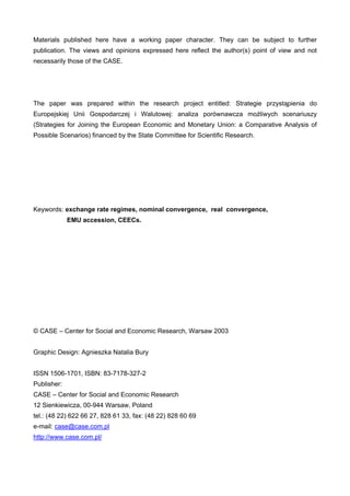 Materials published here have a working paper character. They can be subject to further 
publication. The views and opinions expressed here reflect the author(s) point of view and not 
necessarily those of the CASE. 
The paper was prepared within the research project entitled: Strategie przystapienia do 
Europejskiej Unii Gospodarczej i Walutowej: analiza porównawcza moliwych scenariuszy 
(Strategies for Joining the European Economic and Monetary Union: a Comparative Analysis of 
Possible Scenarios) financed by the State Committee for Scientific Research. 
Keywords: exchange rate regimes, nominal convergence, real convergence, 
EMU accession, CEECs. 
© CASE – Center for Social and Economic Research, Warsaw 2003 
Graphic Design: Agnieszka Natalia Bury 
ISSN 1506-1701, ISBN: 83-7178-327-2 
Publisher: 
CASE – Center for Social and Economic Research 
12 Sienkiewicza, 00-944 Warsaw, Poland 
tel.: (48 22) 622 66 27, 828 61 33, fax: (48 22) 828 60 69 
e-mail: case@case.com.pl 
http://www.case.com.pl/ 
 