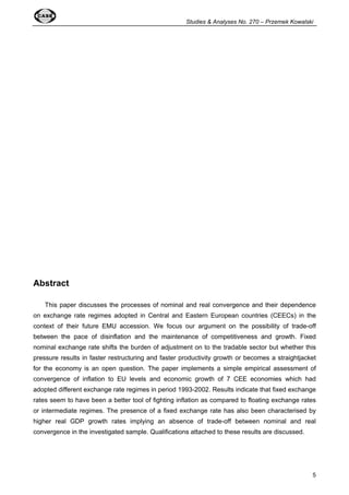 Studies  Analyses No. 270 – Przemek Kowalski 
5 
Abstract 
This paper discusses the processes of nominal and real convergence and their dependence 
on exchange rate regimes adopted in Central and Eastern European countries (CEECs) in the 
context of their future EMU accession. We focus our argument on the possibility of trade-off 
between the pace of disinflation and the maintenance of competitiveness and growth. Fixed 
nominal exchange rate shifts the burden of adjustment on to the tradable sector but whether this 
pressure results in faster restructuring and faster productivity growth or becomes a straightjacket 
for the economy is an open question. The paper implements a simple empirical assessment of 
convergence of inflation to EU levels and economic growth of 7 CEE economies which had 
adopted different exchange rate regimes in period 1993-2002. Results indicate that fixed exchange 
rates seem to have been a better tool of fighting inflation as compared to floating exchange rates 
or intermediate regimes. The presence of a fixed exchange rate has also been characterised by 
higher real GDP growth rates implying an absence of trade-off between nominal and real 
convergence in the investigated sample. Qualifications attached to these results are discussed. 
 