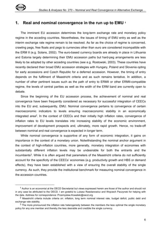 Studies  Analyses No. 270 – Nominal and Real Convergence in Alternative Exchange… 
6 
1. Real and nominal convergence in the run up to EMU 1 
The imminent EU accession determines the long-term exchange rate and monetary policy 
regime in the acceding countries. Nevertheless, the issues of timing of EMU entry as well as the 
interim exchange rate regime remain to be resolved. As far as the choice of regime is concerned, 
crawling pegs, free floats and pegs to currencies other than euro are considered incompatible with 
the ERM II (e.g. Solans, 2002). The euro-based currency boards are already in place in Lithuania 
and Estonia largely determining their EMU accession paths but hard-peg arrangements are less 
likely to be adopted by other acceding countries (see e.g. Rostowski, 2003). These countries have 
recently declared their broad EMU accession strategies with Hungary, Poland and Slovenia opting 
for early accessions and Czech Republic for a deferred accession. However, the timing of entry 
depends on the fulfilment of Maastricht criteria and as such remains tentative. In addition, a 
number of other pertinent issues such as the path of entry to ERMII or other ERMII-compatible 
regime, the levels of central parities as well as the width of the ERM band are currently open to 
debate. 
Since the beginning of the EU accession process, the achievement of nominal and real 
convergence have been frequently considered as necessary for successful integration of CEECs 
into the EU and, subsequently, EMU. Nominal convergence pertains to convergence of certain 
macroeconomic indicators to levels ensuring macroeconomic stability in an economically 
integrated area2. In the context of CEECs and their initially high inflation rates, convergence of 
inflation rates to EU levels translates into increasing stability of the economic environment, 
improvement of development prospects and, ultimately, more rapid growth. Hence, no trade-off 
between nominal and real convergence is expected in longer term. 
While nominal convergence is supportive of any form of economic integration, it gains on 
importance in the context of a monetary union. Notwithstanding the nominal anchor argument in 
the context of high-inflation countries, more generally, monetary integration of economies with 
substantially different inflation levels may be undesirable for both the entrants and the 
incumbents3. While it is often argued that parameters of the Maastricht criteria do not sufficiently 
account for the specificity of the CEECs’ economies (e.g. productivity growth and HBS or demand 
effects), they have been established with a view of ensuring the overall stability of the single 
currency. As such, they provide the institutional benchmark for measuring nominal convergence in 
the accession countries. 
1 Author is an economist at the OECD Secretariat but views expressed herein are those of the author and should not 
in any case be attributed to the OECD. I am grateful to Lukasz Rawdanowicz and Wojciech Paczynski for helping with 
the data. Address for correspondence: Przemyslaw.Kowalski@oecd.org 
2 Maastricht criteria include criteria on: inflation, long term nominal interest rate, budget deficit, public debt and 
exchange rate stability. 
3 The more pronounced the inflation rate heterogeneity between the members the less optimal the single monetary 
policy for any one member and thereby the less desirable and credible the single currency. 
 