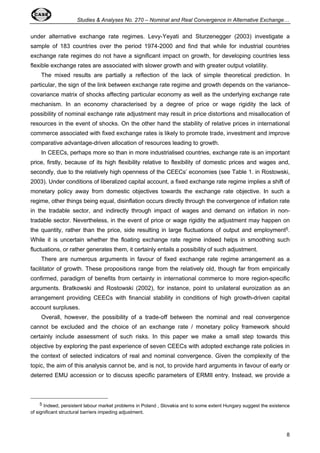 Studies  Analyses No. 270 – Nominal and Real Convergence in Alternative Exchange… 
under alternative exchange rate regimes. Levy-Yeyati and Sturzenegger (2003) investigate a 
sample of 183 countries over the period 1974-2000 and find that while for industrial countries 
exchange rate regimes do not have a significant impact on growth, for developing countries less 
flexible exchange rates are associated with slower growth and with greater output volatility. 
The mixed results are partially a reflection of the lack of simple theoretical prediction. In 
particular, the sign of the link between exchange rate regime and growth depends on the variance-covariance 
matrix of shocks affecting particular economy as well as the underlying exchange rate 
mechanism. In an economy characterised by a degree of price or wage rigidity the lack of 
possibility of nominal exchange rate adjustment may result in price distortions and misallocation of 
resources in the event of shocks. On the other hand the stability of relative prices in international 
commerce associated with fixed exchange rates is likely to promote trade, investment and improve 
comparative advantage-driven allocation of resources leading to growth. 
In CEECs, perhaps more so than in more industrialised countries, exchange rate is an important 
price, firstly, because of its high flexibility relative to flexibility of domestic prices and wages and, 
secondly, due to the relatively high openness of the CEECs’ economies (see Table 1. in Rostowski, 
2003). Under conditions of liberalized capital account, a fixed exchange rate regime implies a shift of 
monetary policy away from domestic objectives towards the exchange rate objective. In such a 
regime, other things being equal, disinflation occurs directly through the convergence of inflation rate 
in the tradable sector, and indirectly through impact of wages and demand on inflation in non-tradable 
sector. Nevertheless, in the event of price or wage rigidity the adjustment may happen on 
the quantity, rather than the price, side resulting in large fluctuations of output and employment5. 
While it is uncertain whether the floating exchange rate regime indeed helps in smoothing such 
fluctuations, or rather generates them, it certainly entails a possibility of such adjustment. 
There are numerous arguments in favour of fixed exchange rate regime arrangement as a 
facilitator of growth. These propositions range from the relatively old, though far from empirically 
confirmed, paradigm of benefits from certainty in international commerce to more region-specific 
arguments. Bratkowski and Rostowski (2002), for instance, point to unilateral euroization as an 
arrangement providing CEECs with financial stability in conditions of high growth-driven capital 
account surpluses. 
Overall, however, the possibility of a trade-off between the nominal and real convergence 
cannot be excluded and the choice of an exchange rate / monetary policy framework should 
certainly include assessment of such risks. In this paper we make a small step towards this 
objective by exploring the past experience of seven CEECs with adopted exchange rate policies in 
the context of selected indicators of real and nominal convergence. Given the complexity of the 
topic, the aim of this analysis cannot be, and is not, to provide hard arguments in favour of early or 
deterred EMU accession or to discuss specific parameters of ERMII entry. Instead, we provide a 
5 Indeed, persistent labour market problems in Poland , Slovakia and to some extent Hungary suggest the existence 
8 
of significant structural barriers impeding adjustment. 
 