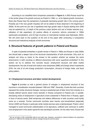Oleksandr Rohozynsky and Irina Sinitsina 
134.8 
73.5 
9 
Figure 1. Real GDP growth in selected transition economies (1989 = 100) 
96 
88.4 
91.2 
P o lan d 
E st o n ia 
Russia 
Arm en ia 
82.2 84.3 
87.6 
92.1 
98.6 
104.5 
78 
71.2 
62.2 59.6 57.5 58 55.2 58.2 
140 
130 
120 
110 
100 
90 
80 
70 
60 
50 
40 
30 
1990 1991 1992 1993 1994 1995 1996 1997 1998 1999 2000 2001 2002 2003 
1989 = 100 
Note: data for 2003 are based on WEO (2003) and authors’ forecast. 
Source: TransMonee (2002); WEO (2003) 
111.6 
116.9 
121.7 
126.6 129.1 130.9 
63 
66.5 
69.4 
Finally, the third group of factors was related to microeconomic behavior and involved such 
issues as collapse of the mobilization role of central plan and administrative incentives connected 
with a totalitarian regime, expectations and incentives created by the privatization process2, 
expectations of massive bailouts of state enterprises by the government based on past reform 
experience under communism (creating credibility problems for post-communist reformers), and 
lack of skills to work under market conditions (see Dabrowski, 1996; Gaidar, 2003a; 2003b). 
Apart from the initial conditions determined by communist heritage and external shock the size 
of ‘adaptation’ output decline was also influenced by transition strategy. Policies did matter, 
particularly speed of reforms and their consistency (see World Bank, 1996; 2002; IMF, 2000; 
Havrylyshyn et al., 2000; De Melo et al., 2001). Wyplosz (1999) presented evidence that the 
countries, which proceeded with reforms in the fast manner, for example Poland, suffered smaller 
decline before stabilization than countries implementing gradual reforms, such as Russia. 
Figure 1 shows differences between the two analyzed countries in terms of deepness and 
length of adaptation output decline3. Poland started its transition earlier, moved faster, and 
downward correction of its GDP was relatively limited - 17.8% for the period of two years (1990- 
2 These included the insider-outsider game of who will take over the enterprise as a private owner, outflow of the best 
personnel and management to the new private sector, so-called ‘end game’ (Blanchard and Dabrowski, 1993) or 
‘privatization death’ (Mertlik, 1993). 
3 However, one must remember about methodological risks involved in comparative analysis of early transition period. 
Some problems with the pre-transition GDP statistics (for example, low utility and quality of final output, limited 
consumption choice, distorted prices and exchange rates, over-reporting of output under communist regime) were much 
more severe in the former Soviet Union than in some Central European countries. 
 