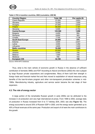 Studies  Analyses No. 280 – Post-Adaptation Growth Recorvery in Poland ... 
14 
Thus, the first stage of recovery in transition economy seemed to be based on a catching-up 
effect using mostly the existing resources released by the ‘adaptation’ output decline and facilitated 
by the systemic changes accomplished to date. It cannot be excluded that countries with recorded 
deeper output decline (like Russia) had more simple reserves and, therefore, more rooms for a 
catching up growth. However, it is clear that sustainability of economic growth depends critically on 
further reform steps (see below). 
The second conclusion, which can be drawn from Figure 4 relates to a generally decreasing 
growth trend after the first take-off stage has been over. It additionally supports the catching-up 
interpretation of the first stage of post-adaptation recovery. In some cases (the example of 
Slovakia after 1998) the new reform effort has been needed to give a growth trend a new impulse. 
The phenomenon of declining growth trend could be well observed in the case of Poland. After 
peaking up in 1994-19976 the growth rate started to go down systematically and reached a very 
low level (close to 1%) in the period of Q4 2000 – Q1 2003. Apart from exogenous factors such as 
the influence of Russian financial crisis (which brought the shock in Q4 1998 and the first half of 
1999) and general slowdown of the world and European economy after 2000, a number of 
domestic factors played an important role. Among the latter one can mention: the slow pace of 
privatization and restructuring of several important sectors (coal, steel and other heavy industries, 
energy sector, railways, telecommunication, etc.), increasing labor market rigidities, high level of 
fiscal redistribution (in the range of 45-50% of GDP), excessive social commitments and resulting 
high taxes, reversal of deregulation trend of the early 1990s, and adjustment costs connected with 
the adoption of EU acquis communautaire. 
In addition, due to serious macroeconomic imbalances accompanying years of very high 
growth rates (chronic two-digit inflation and rapidly increasing current account deficit) a serious 
tightening of both monetary and fiscal policies became necessary. While fiscal tightening occurred 
to be short-living (only in 1998-1999, followed by a substantial fiscal relaxation in the subsequent 
years) monetary tightening of 1999-2000 managed to bring inflation to a very low one-digit level 
(end-year inflation rate of 3.6% in 2001 and 0.8% in 2002 comparing to 9.8% in 1999) and 
substantially reduce current account deficit - from 8.1% of GDP in 1998 to 3.1% of GDP in 2001 
(World Bank, 2003, p. 197, Table A18). However, the real sector had to bear costs of the 
stabilization/disinflation policy, and suboptimal policy mix (relatively loose fiscal vs. tight monetary 
policy) increased negative output/ employment consequences. Hopefully, Polish economy will 
benefit in future from the recent stabilization policy and a new round of microeconomic 
restructuring, which took place in the beginning of the 2000s but it will be already another growth 
phase, which will require a separate analysis. 
6 At that time some Polish politicians and foreign observers started to talk about ‘Polish miracle’. The same could be 
occasionally heard in Russia in 2001-2003. However, authors of this paper are very careful with using this kind of 
emotional (and ex post usually evidently overly optimistic) characteristics. They reflect public demand for success story 
and politicians’ wishful thinking rather than any well-grounded empirical observation (and particularly any well-grounded 
forecast of future growth trend and its sustainability). 
 