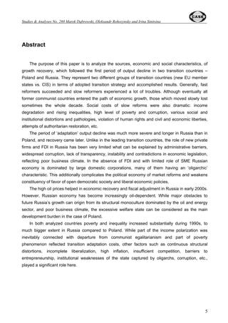 Contents 
Abstract.............................................................................................................................. 5 
1. Introduction ................................................................................................................... 6 
2. Output decline – unavoidable but painful adjustment............................................... 8 
3. Post-Adaptation Recovery: General Characteristics............................................... 11 
4. Structural features of growth patterns in Poland and Russia ................................ 15 
4.1. Employment structure and labor market developments ................................. 15 
4.2. The Role of SME and FDI.................................................................................... 20 
4.3. The role of energy sector ................................................................................... 22 
4.4. Export and import dynamics and structure, the role of European 
integration................................................................................................................. 26 
4.5. Fiscal policy pattern............................................................................................ 30 
5. Composite indices of structural and institutional reforms ..................................... 33 
5.1. EBRD assessment of privatization and structural reforms............................. 33 
5.2. Modified EBRD index.......................................................................................... 34 
5.3. Freedom House indices...................................................................................... 35 
5.4. Transparency International Corruption Perceptions Index............................. 37 
5.5. The Heritage Foundation Index of Economic Freedom................................... 37 
5.6. The Fraser Institute’s Economic Freedom of the World (EFW) Index............ 38 
6. Social dimension of growth patterns ........................................................................ 39 
6.1. Household consumption .................................................................................... 40 
6.2. UNDP Human Development Index ..................................................................... 41 
6.3. Income inequality – general picture .................................................................. 41 
6.4. Factors potentially influencing income inequality........................................... 45 
6.5. Poverty scale and dynamics .............................................................................. 50 
6.6. Major poverty sources and vulnerable groups ................................................ 52 
7. Lessons Learned......................................................................................................... 55 
References....................................................................................................................... 58 
 