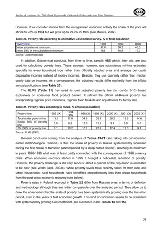 Studies  Analyses No. 280 – Post-Adaptation Growth Recorvery in Poland ... 
Figure 20. Structure of general government expenditure in Poland and Russia, 2001 
Poland 
4% 
72% 
24% 
Source: World Development Indicators 2003 
32 
Russia 
9% 
44% 
47% 
Capital 
expenditure 
Subsidies and other 
current transfers 
Other 
expenditures 
Russia represents a lower level of fiscal redistribution (ca. 10 percentage points of GDP) and a 
lower share of social transfers in the total budget expenditures (also approximately 10-11 
percentage points of GDP - see Table 5). The latter eases fiscal pressure and redistribution 
burden (compared to Poland) but, on the other hand, gives less room for cushioning poverty and 
income inequalities (see Section 6). The same can be said about lower health and education 
expenditures in Russia. 
Table 5. Social expenditures of consolidated government by function (% of GDP) 
Expenditure 
item 
Country 1995 1996 1997 1998 1999 2000 2001 2002 
Poland 5.2 5.5 5.7 5.6 5.7 5.9 
Education Poland** 5.7 6.0 n.a. 
Russia 3.6 3.1 3 3.1 3.8 
Poland 4.6 4.9 4.5 4.3 4.3 4.2 
Health Poland** 4.1 4.1 n.a. 
Russia* 2.5 2.2 2.2 2 2.4 
Poland 20.7 20.8 20.8 19.6 19.4 18.7 
Poland** 18.0 19.3 n.a. 
Social 
security and 
welfare Russia 9.3 8.4 7.2 8.8 n.a. 
Note: * Including physical training and sports; ** Changes in the methodology of national accounts since 2000; GDP 
calculated for 2000 is slightly higher than GDP according to the previous methodology. 
Sources: own calculations based on GUS (1998; 2000a; 2001a); Goskomstat (2001; 2002; 2003) and CASE database. 
An additional room of fiscal maneuver in Russia provided by high oil prices was partly used for 
ambitious reform of direct taxation, being the good example for other countries. It involves flat 
personal income tax with the single rate of 13%, the similar low rate of CIT and the single social tax 
with a regressive scale. 
 