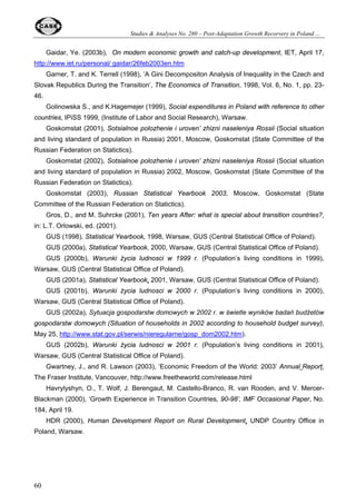 Studies  Analyses No. 280 – Post-Adaptation Growth Recorvery in Poland ... 
Table 11. The HF Index of Economic Freedom, 1995-2003 
Year Estonia Hungary Poland Russia Slovenia Ukraine 
38 
Score 2.40 3.00 3.30 3.40 na 3.70 
1995 
Rank 18 41 59 69 na 85 
Score 2.50 3.00 3.10 3.50 3.50 3.80 
1996 
Rank 28 61 71 93 93 118 
Score 2.50 3.00 3.10 3.55 3.30 3.75 
1997 
Rank 32 68 73 106 89 122 
Score 2.30 3.00 2.90 3.35 3.00 3.80 
1998 
Rank 24 71 61 95 71 123 
Score 2.35 2.95 2.80 3.50 2.90 3.60 
1999 
Rank 30 69 52 110 62 126 
Score 2.20 2.55 2.80 3.70 3.00 3.60 
2000 
Rank 22 41 53 122 74 116 
Score 2.05 2.55 2.75 3.70 2.90 3.85 
2001 
Rank 14 42 54 127 63 133 
Score 1.80 2.40 2.70 3.70 3.10 3.85 
2002 
Rank 4 32 45 131 79 137 
Score 1.80 2.65 2.90 3.70 2.85 3.65 
2003 
Rank 6 44 66 135 62 131 
Source: O’Driscoll, Feulner, and O’Grady (2003) 
As Table 11 indicates, Russia is the only country (among the chosen set of transition 
economies) which demonstrated a consistent deterioration in the degree of economic freedom in 
the course of the past eight years and remains among the least free countries in the region. 
Despite several achievements in the economic sphere (e.g. taxation reform), the trend toward 
increased political and administrative coercion is characterized by a growing bureaucracy, 
cutbacks in regional autonomy, interference in regional elections, crackdowns on the independent 
media, the granting of increased power to the country’s security agencies, and a reluctance to 
introduce military and judicial reforms (O’Driscoll, Feulner, and O’Grady, 2003). Across the board, 
Russia scores poorly in almost all of the factors, with one exception of government intervention 
(2.5). Moreover, similarly to the Freedom House indices, HF figures indicate a widening gap 
between Russia and CEB countries. 
Poland’s scores in this ranking, although much worse than in most other new EU members, did 
improve moderately during the last eight years (apart from 2003) and are visibly better than those 
of Russia. 
5.6. The Fraser Institute’s Economic Freedom of the World (EFW) Index 
Somewhat similar to the HF index, the EFW index measures the degree of economic freedom 
across 123 countries in five major areas: size of government (expenditures, taxes, and 
enterprises); legal structure and security of property rights; access to sound money; freedom to 
exchange with foreigners; and regulation of credit, labor, and business. Counting the various sub-components, 
the EFW index utilizes 38 distinct pieces of data. Each component and sub- 
 