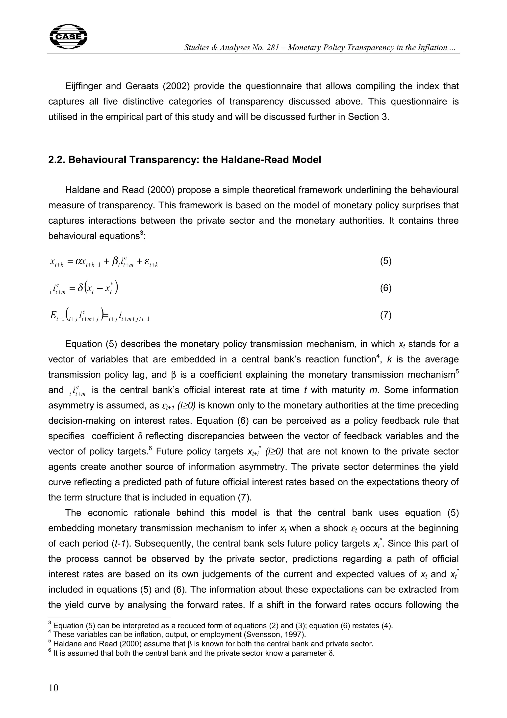 Studies & Analyses No. 281 – Monetary Policy Transparency in the Inflation ... 
c 
t t m i = x − x + δ (6) 
( ) −1 + + + + + + / −1 = t j t m j t 
10 
Eijffinger and Geraats (2002) provide the questionnaire that allows compiling the index that 
captures all five distinctive categories of transparency discussed above. This questionnaire is 
utilised in the empirical part of this study and will be discussed further in Section 3. 
2.2. Behavioural Transparency: the Haldane-Read Model 
Haldane and Read (2000) propose a simple theoretical framework underlining the behavioural 
measure of transparency. This framework is based on the model of monetary policy surprises that 
captures interactions between the private sector and the monetary authorities. It contains three 
behavioural equations3: 
t k 
c 
t k t k t t m x x i + + − + + =α + β +ε 1 (5) 
( * ) 
t t 
c 
t t j t m j E i i (7) 
Equation (5) describes the monetary policy transmission mechanism, in which xt stands for a 
vector of variables that are embedded in a central bank’s reaction function4, k is the average 
transmission policy lag, and β is a coefficient explaining the monetary transmission mechanism5 
and c 
t t m i + is the central bank’s official interest rate at time t with maturity m. Some information 
asymmetry is assumed, as εt+1 (i≥0) is known only to the monetary authorities at the time preceding 
decision-making on interest rates. Equation (6) can be perceived as a policy feedback rule that 
specifies coefficient δ reflecting discrepancies between the vector of feedback variables and the 
vector of policy targets.6 Future policy targets xt+* i 
(i≥0) that are not known to the private sector 
agents create another source of information asymmetry. The private sector determines the yield 
curve reflecting a predicted path of future official interest rates based on the expectations theory of 
the term structure that is included in equation (7). 
The economic rationale behind this model is that the central bank uses equation (5) 
embedding monetary transmission mechanism to infer xt when a shock εt 
occurs at the beginning 
*. Since this part of 
of each period (t-1). Subsequently, the central bank sets future policy targets xt 
the process cannot be observed by the private sector, predictions regarding a path of official 
interest rates are based on its own judgements of the current and expected values of xt and xt 
* 
included in equations (5) and (6). The information about these expectations can be extracted from 
the yield curve by analysing the forward rates. If a shift in the forward rates occurs following the 
3 Equation (5) can be interpreted as a reduced form of equations (2) and (3); equation (6) restates (4). 
4 These variables can be inflation, output, or employment (Svensson, 1997). 
5 Haldane and Read (2000) assume that β is known for both the central bank and private sector. 
6 It is assumed that both the central bank and the private sector know a parameter δ. 
 