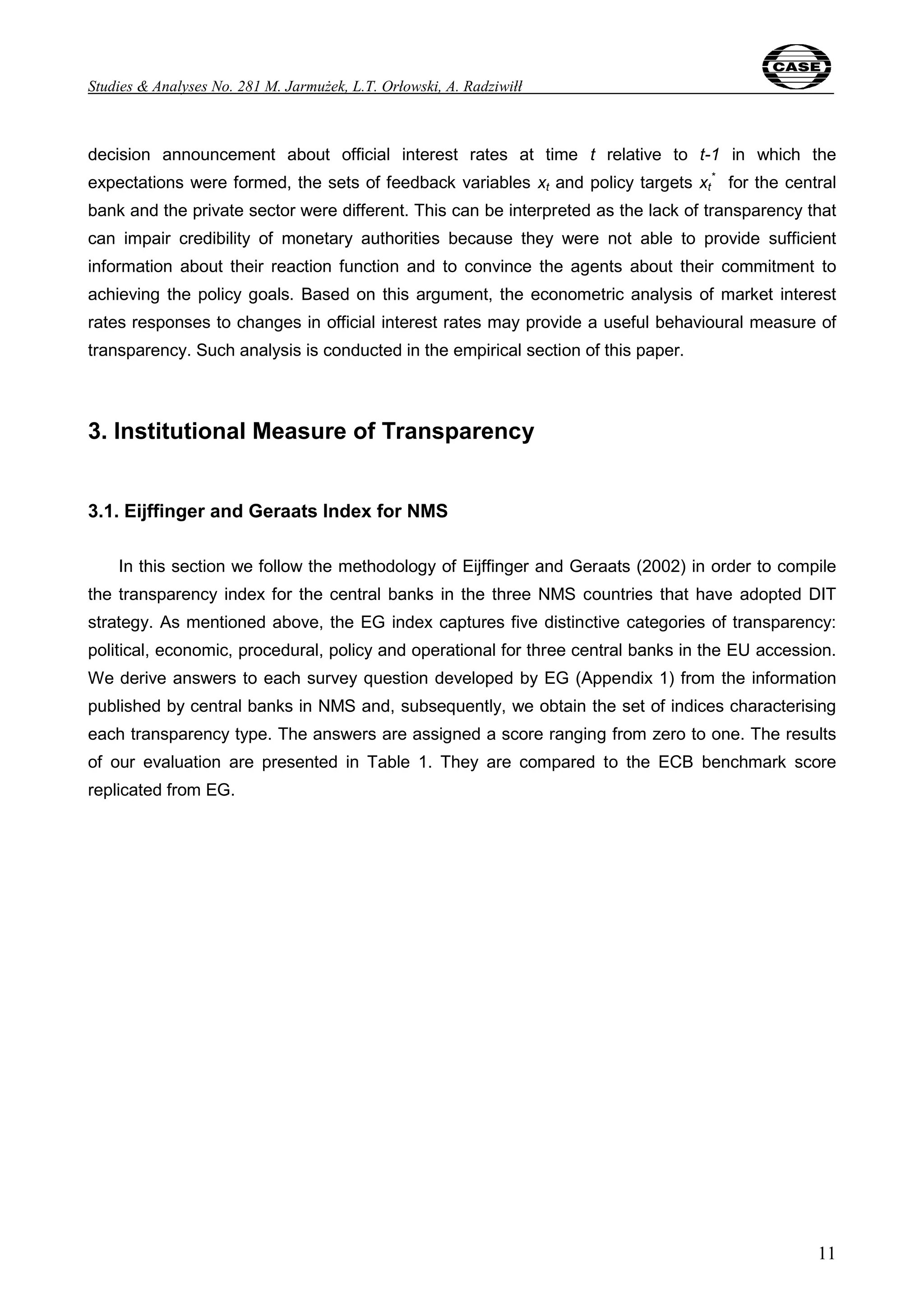 Studies & Analyses No. 281 M. Jarmużek, L.T. Orłowski, A. Radziwiłł 
decision announcement about official interest rates at time t relative to t-1 in which the 
expectations were formed, the sets of feedback variables xt and policy targets xt 
* for the central 
bank and the private sector were different. This can be interpreted as the lack of transparency that 
can impair credibility of monetary authorities because they were not able to provide sufficient 
information about their reaction function and to convince the agents about their commitment to 
achieving the policy goals. Based on this argument, the econometric analysis of market interest 
rates responses to changes in official interest rates may provide a useful behavioural measure of 
transparency. Such analysis is conducted in the empirical section of this paper. 
11 
3. Institutional Measure of Transparency 
3.1. Eijffinger and Geraats Index for NMS 
In this section we follow the methodology of Eijffinger and Geraats (2002) in order to compile 
the transparency index for the central banks in the three NMS countries that have adopted DIT 
strategy. As mentioned above, the EG index captures five distinctive categories of transparency: 
political, economic, procedural, policy and operational for three central banks in the EU accession. 
We derive answers to each survey question developed by EG (Appendix 1) from the information 
published by central banks in NMS and, subsequently, we obtain the set of indices characterising 
each transparency type. The answers are assigned a score ranging from zero to one. The results 
of our evaluation are presented in Table 1. They are compared to the ECB benchmark score 
replicated from EG. 
 