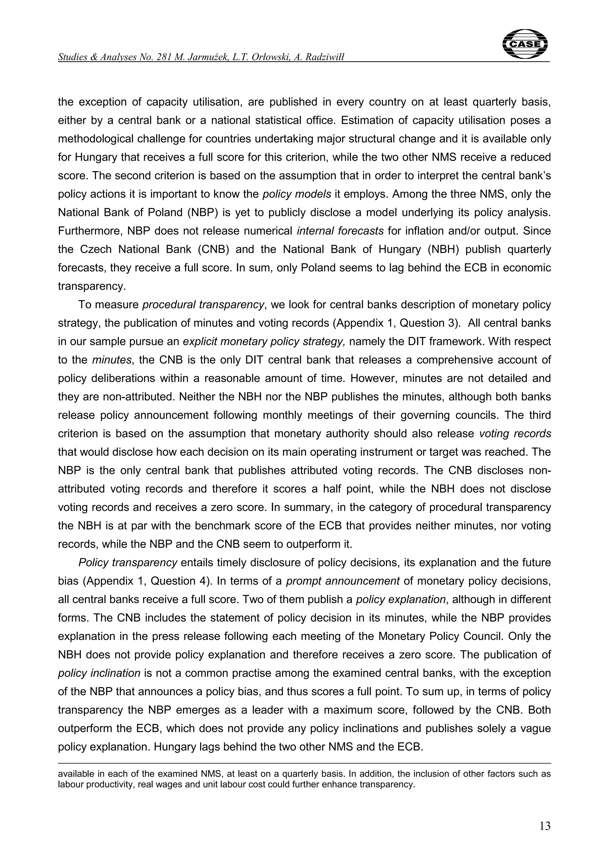 Studies & Analyses No. 281 M. Jarmużek, L.T. Orłowski, A. Radziwiłł 
the exception of capacity utilisation, are published in every country on at least quarterly basis, 
either by a central bank or a national statistical office. Estimation of capacity utilisation poses a 
methodological challenge for countries undertaking major structural change and it is available only 
for Hungary that receives a full score for this criterion, while the two other NMS receive a reduced 
score. The second criterion is based on the assumption that in order to interpret the central bank’s 
policy actions it is important to know the policy models it employs. Among the three NMS, only the 
National Bank of Poland (NBP) is yet to publicly disclose a model underlying its policy analysis. 
Furthermore, NBP does not release numerical internal forecasts for inflation and/or output. Since 
the Czech National Bank (CNB) and the National Bank of Hungary (NBH) publish quarterly 
forecasts, they receive a full score. In sum, only Poland seems to lag behind the ECB in economic 
transparency. 
To measure procedural transparency, we look for central banks description of monetary policy 
strategy, the publication of minutes and voting records (Appendix 1, Question 3). All central banks 
in our sample pursue an explicit monetary policy strategy, namely the DIT framework. With respect 
to the minutes, the CNB is the only DIT central bank that releases a comprehensive account of 
policy deliberations within a reasonable amount of time. However, minutes are not detailed and 
they are non-attributed. Neither the NBH nor the NBP publishes the minutes, although both banks 
release policy announcement following monthly meetings of their governing councils. The third 
criterion is based on the assumption that monetary authority should also release voting records 
that would disclose how each decision on its main operating instrument or target was reached. The 
NBP is the only central bank that publishes attributed voting records. The CNB discloses non-attributed 
voting records and therefore it scores a half point, while the NBH does not disclose 
voting records and receives a zero score. In summary, in the category of procedural transparency 
the NBH is at par with the benchmark score of the ECB that provides neither minutes, nor voting 
records, while the NBP and the CNB seem to outperform it. 
Policy transparency entails timely disclosure of policy decisions, its explanation and the future 
bias (Appendix 1, Question 4). In terms of a prompt announcement of monetary policy decisions, 
all central banks receive a full score. Two of them publish a policy explanation, although in different 
forms. The CNB includes the statement of policy decision in its minutes, while the NBP provides 
explanation in the press release following each meeting of the Monetary Policy Council. Only the 
NBH does not provide policy explanation and therefore receives a zero score. The publication of 
policy inclination is not a common practise among the examined central banks, with the exception 
of the NBP that announces a policy bias, and thus scores a full point. To sum up, in terms of policy 
transparency the NBP emerges as a leader with a maximum score, followed by the CNB. Both 
outperform the ECB, which does not provide any policy inclinations and publishes solely a vague 
policy explanation. Hungary lags behind the two other NMS and the ECB. 
available in each of the examined NMS, at least on a quarterly basis. In addition, the inclusion of other factors such as 
labour productivity, real wages and unit labour cost could further enhance transparency. 
13 
 
