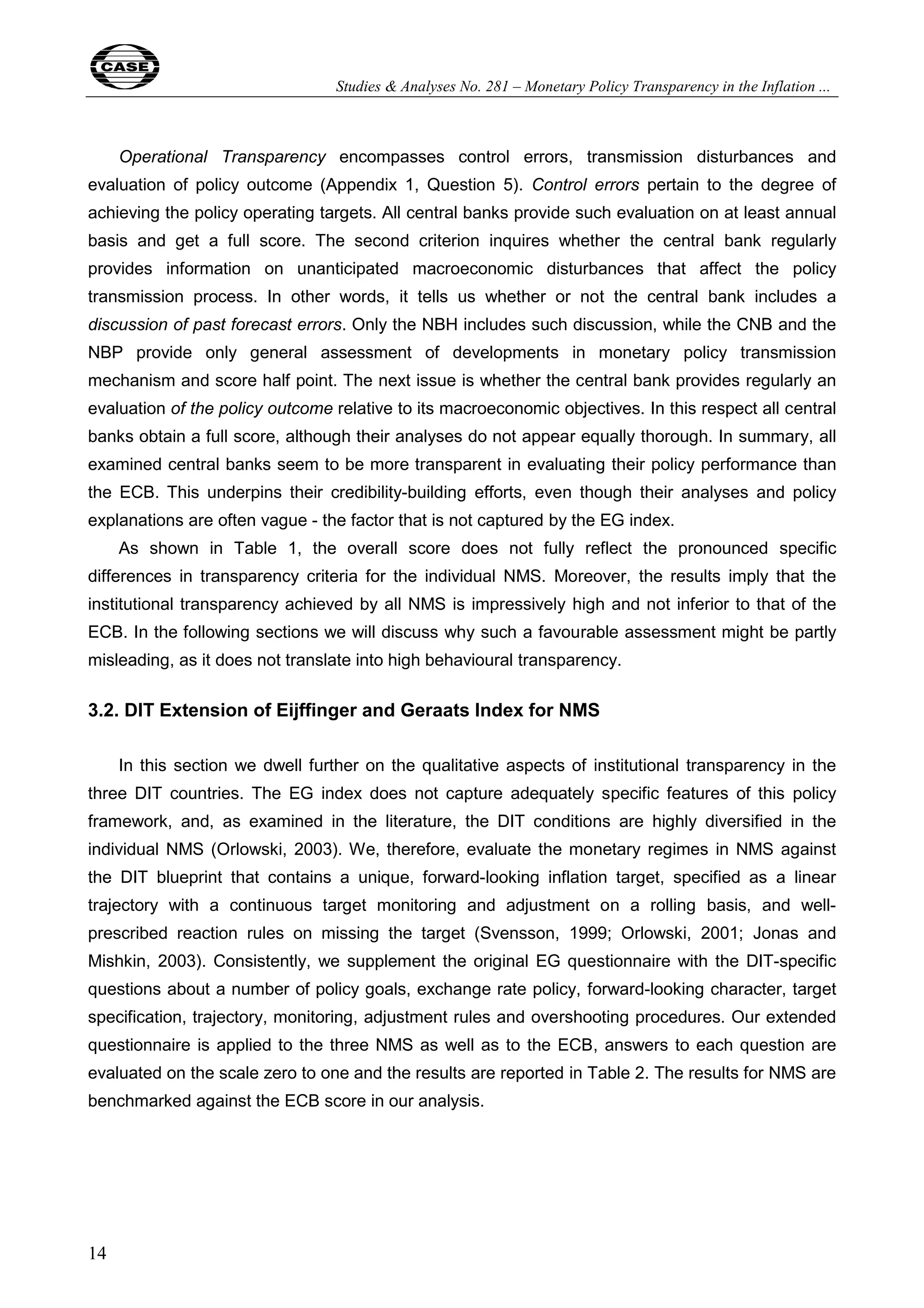 Studies & Analyses No. 281 – Monetary Policy Transparency in the Inflation ... 
14 
Operational Transparency encompasses control errors, transmission disturbances and 
evaluation of policy outcome (Appendix 1, Question 5). Control errors pertain to the degree of 
achieving the policy operating targets. All central banks provide such evaluation on at least annual 
basis and get a full score. The second criterion inquires whether the central bank regularly 
provides information on unanticipated macroeconomic disturbances that affect the policy 
transmission process. In other words, it tells us whether or not the central bank includes a 
discussion of past forecast errors. Only the NBH includes such discussion, while the CNB and the 
NBP provide only general assessment of developments in monetary policy transmission 
mechanism and score half point. The next issue is whether the central bank provides regularly an 
evaluation of the policy outcome relative to its macroeconomic objectives. In this respect all central 
banks obtain a full score, although their analyses do not appear equally thorough. In summary, all 
examined central banks seem to be more transparent in evaluating their policy performance than 
the ECB. This underpins their credibility-building efforts, even though their analyses and policy 
explanations are often vague - the factor that is not captured by the EG index. 
As shown in Table 1, the overall score does not fully reflect the pronounced specific 
differences in transparency criteria for the individual NMS. Moreover, the results imply that the 
institutional transparency achieved by all NMS is impressively high and not inferior to that of the 
ECB. In the following sections we will discuss why such a favourable assessment might be partly 
misleading, as it does not translate into high behavioural transparency. 
3.2. DIT Extension of Eijffinger and Geraats Index for NMS 
In this section we dwell further on the qualitative aspects of institutional transparency in the 
three DIT countries. The EG index does not capture adequately specific features of this policy 
framework, and, as examined in the literature, the DIT conditions are highly diversified in the 
individual NMS (Orlowski, 2003). We, therefore, evaluate the monetary regimes in NMS against 
the DIT blueprint that contains a unique, forward-looking inflation target, specified as a linear 
trajectory with a continuous target monitoring and adjustment on a rolling basis, and well-prescribed 
reaction rules on missing the target (Svensson, 1999; Orlowski, 2001; Jonas and 
Mishkin, 2003). Consistently, we supplement the original EG questionnaire with the DIT-specific 
questions about a number of policy goals, exchange rate policy, forward-looking character, target 
specification, trajectory, monitoring, adjustment rules and overshooting procedures. Our extended 
questionnaire is applied to the three NMS as well as to the ECB, answers to each question are 
evaluated on the scale zero to one and the results are reported in Table 2. The results for NMS are 
benchmarked against the ECB score in our analysis. 
 