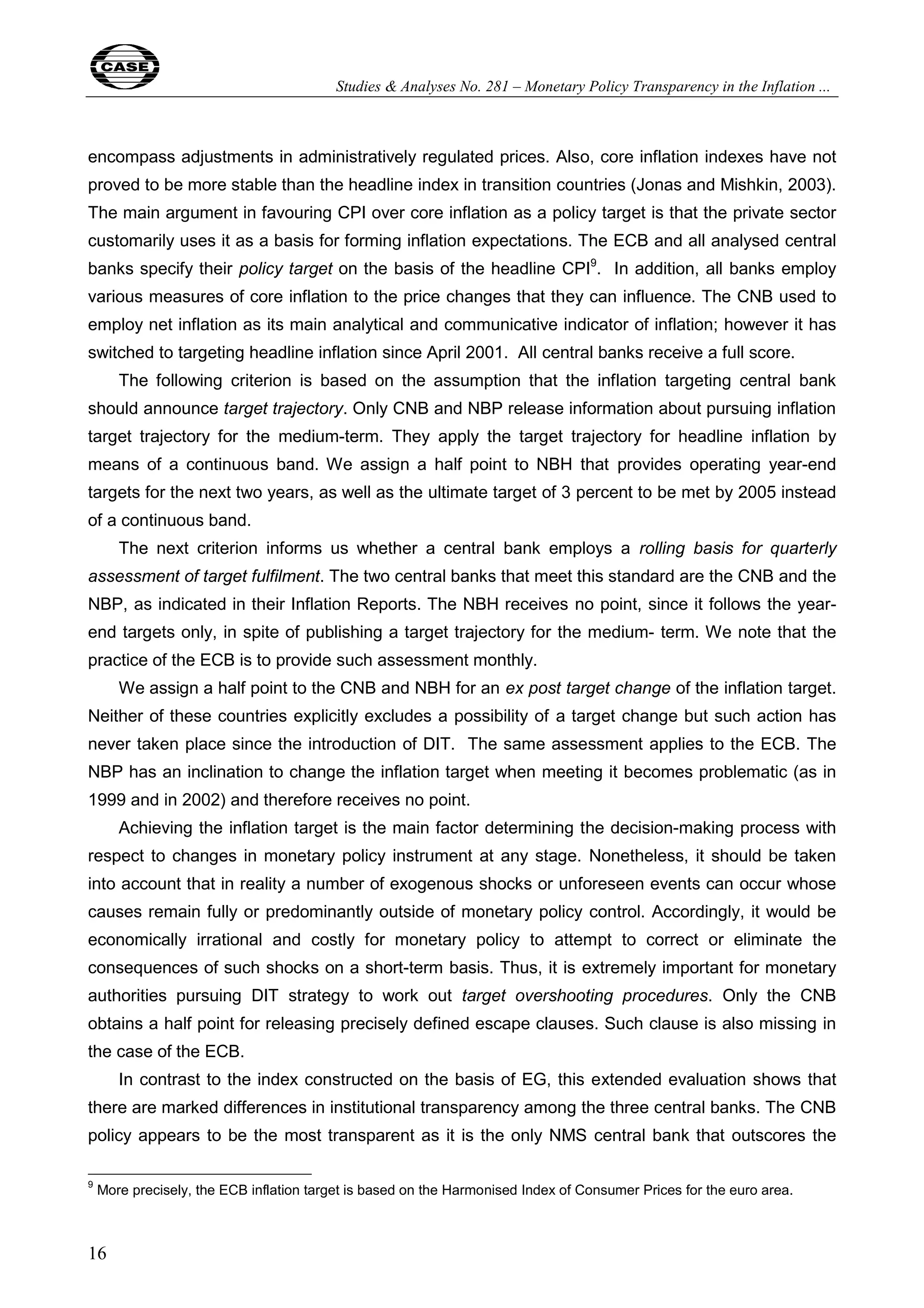 Studies & Analyses No. 281 – Monetary Policy Transparency in the Inflation ... 
encompass adjustments in administratively regulated prices. Also, core inflation indexes have not 
proved to be more stable than the headline index in transition countries (Jonas and Mishkin, 2003). 
The main argument in favouring CPI over core inflation as a policy target is that the private sector 
customarily uses it as a basis for forming inflation expectations. The ECB and all analysed central 
banks specify their policy target on the basis of the headline CPI9. In addition, all banks employ 
various measures of core inflation to the price changes that they can influence. The CNB used to 
employ net inflation as its main analytical and communicative indicator of inflation; however it has 
switched to targeting headline inflation since April 2001. All central banks receive a full score. 
16 
The following criterion is based on the assumption that the inflation targeting central bank 
should announce target trajectory. Only CNB and NBP release information about pursuing inflation 
target trajectory for the medium-term. They apply the target trajectory for headline inflation by 
means of a continuous band. We assign a half point to NBH that provides operating year-end 
targets for the next two years, as well as the ultimate target of 3 percent to be met by 2005 instead 
of a continuous band. 
The next criterion informs us whether a central bank employs a rolling basis for quarterly 
assessment of target fulfilment. The two central banks that meet this standard are the CNB and the 
NBP, as indicated in their Inflation Reports. The NBH receives no point, since it follows the year-end 
targets only, in spite of publishing a target trajectory for the medium- term. We note that the 
practice of the ECB is to provide such assessment monthly. 
We assign a half point to the CNB and NBH for an ex post target change of the inflation target. 
Neither of these countries explicitly excludes a possibility of a target change but such action has 
never taken place since the introduction of DIT. The same assessment applies to the ECB. The 
NBP has an inclination to change the inflation target when meeting it becomes problematic (as in 
1999 and in 2002) and therefore receives no point. 
Achieving the inflation target is the main factor determining the decision-making process with 
respect to changes in monetary policy instrument at any stage. Nonetheless, it should be taken 
into account that in reality a number of exogenous shocks or unforeseen events can occur whose 
causes remain fully or predominantly outside of monetary policy control. Accordingly, it would be 
economically irrational and costly for monetary policy to attempt to correct or eliminate the 
consequences of such shocks on a short-term basis. Thus, it is extremely important for monetary 
authorities pursuing DIT strategy to work out target overshooting procedures. Only the CNB 
obtains a half point for releasing precisely defined escape clauses. Such clause is also missing in 
the case of the ECB. 
In contrast to the index constructed on the basis of EG, this extended evaluation shows that 
there are marked differences in institutional transparency among the three central banks. The CNB 
policy appears to be the most transparent as it is the only NMS central bank that outscores the 
9 More precisely, the ECB inflation target is based on the Harmonised Index of Consumer Prices for the euro area. 
 