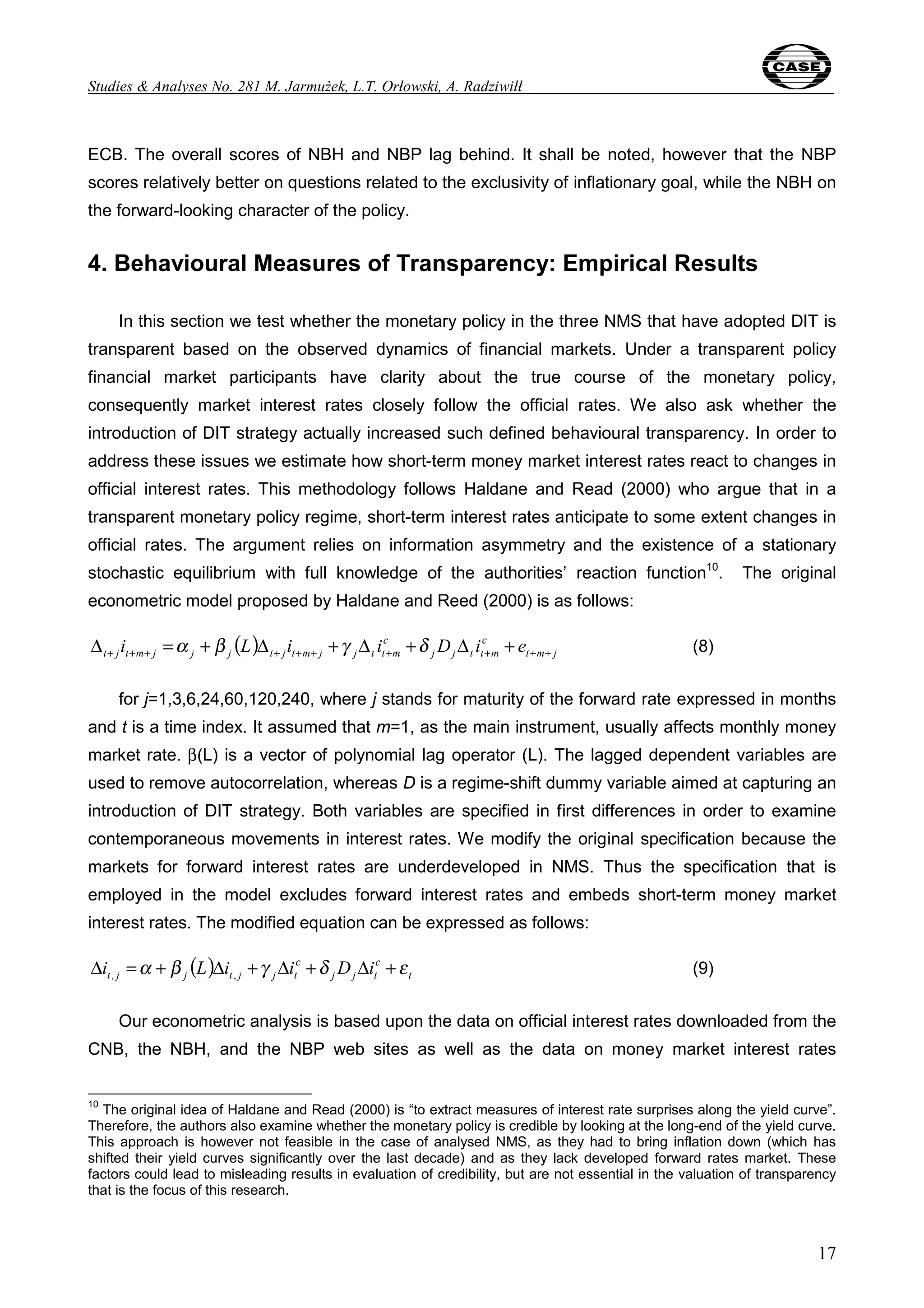 Studies & Analyses No. 281 M. Jarmużek, L.T. Orłowski, A. Radziwiłł 
ECB. The overall scores of NBH and NBP lag behind. It shall be noted, however that the NBP 
scores relatively better on questions related to the exclusivity of inflationary goal, while the NBH on 
the forward-looking character of the policy. 
4. Behavioural Measures of Transparency: Empirical Results 
In this section we test whether the monetary policy in the three NMS that have adopted DIT is 
transparent based on the observed dynamics of financial markets. Under a transparent policy 
financial market participants have clarity about the true course of the monetary policy, 
consequently market interest rates closely follow the official rates. We also ask whether the 
introduction of DIT strategy actually increased such defined behavioural transparency. In order to 
address these issues we estimate how short-term money market interest rates react to changes in 
official interest rates. This methodology follows Haldane and Read (2000) who argue that in a 
transparent monetary policy regime, short-term interest rates anticipate to some extent changes in 
official rates. The argument relies on information asymmetry and the existence of a stationary 
stochastic equilibrium with full knowledge of the authorities’ reaction function10. The original 
econometric model proposed by Haldane and Reed (2000) is as follows: 
17 
( ) c 
c 
j j t t m 
t m j 
t j t m j j j t j t m j j t t m i L i i D i e + + + + + + + + + + Δ =α + β Δ +γ Δ +δ Δ + (8) 
for j=1,3,6,24,60,120,240, where j stands for maturity of the forward rate expressed in months 
and t is a time index. It assumed that m=1, as the main instrument, usually affects monthly money 
market rate. β(L) is a vector of polynomial lag operator (L). The lagged dependent variables are 
used to remove autocorrelation, whereas D is a regime-shift dummy variable aimed at capturing an 
introduction of DIT strategy. Both variables are specified in first differences in order to examine 
contemporaneous movements in interest rates. We modify the original specification because the 
markets for forward interest rates are underdeveloped in NMS. Thus the specification that is 
employed in the model excludes forward interest rates and embeds short-term money market 
interest rates. The modified equation can be expressed as follows: 
( ) c 
c 
j j t 
t 
t j j t j j t Δi =α + β L Δi +γ Δi +δ D Δi +ε , , (9) 
Our econometric analysis is based upon the data on official interest rates downloaded from the 
CNB, the NBH, and the NBP web sites as well as the data on money market interest rates 
10 The original idea of Haldane and Read (2000) is “to extract measures of interest rate surprises along the yield curve”. 
Therefore, the authors also examine whether the monetary policy is credible by looking at the long-end of the yield curve. 
This approach is however not feasible in the case of analysed NMS, as they had to bring inflation down (which has 
shifted their yield curves significantly over the last decade) and as they lack developed forward rates market. These 
factors could lead to misleading results in evaluation of credibility, but are not essential in the valuation of transparency 
that is the focus of this research. 
 