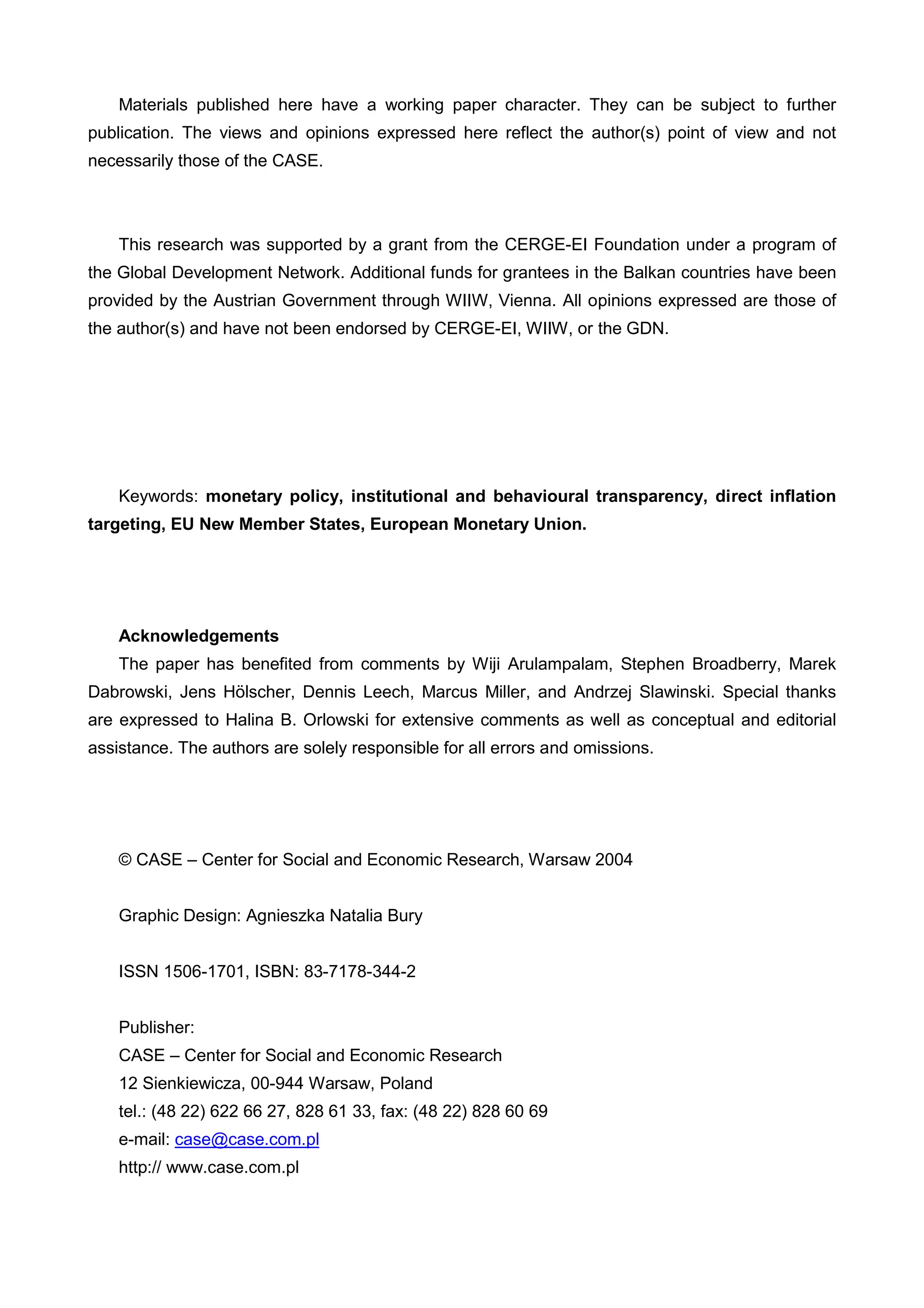 Materials published here have a working paper character. They can be subject to further 
publication. The views and opinions expressed here reflect the author(s) point of view and not 
necessarily those of the CASE. 
This research was supported by a grant from the CERGE-EI Foundation under a program of 
the Global Development Network. Additional funds for grantees in the Balkan countries have been 
provided by the Austrian Government through WIIW, Vienna. All opinions expressed are those of 
the author(s) and have not been endorsed by CERGE-EI, WIIW, or the GDN. 
Keywords: monetary policy, institutional and behavioural transparency, direct inflation 
targeting, EU New Member States, European Monetary Union. 
Acknowledgements 
The paper has benefited from comments by Wiji Arulampalam, Stephen Broadberry, Marek 
Dabrowski, Jens Hölscher, Dennis Leech, Marcus Miller, and Andrzej Slawinski. Special thanks 
are expressed to Halina B. Orlowski for extensive comments as well as conceptual and editorial 
assistance. The authors are solely responsible for all errors and omissions. 
© CASE – Center for Social and Economic Research, Warsaw 2004 
Graphic Design: Agnieszka Natalia Bury 
ISSN 1506-1701, ISBN: 83-7178-344-2 
Publisher: 
CASE – Center for Social and Economic Research 
12 Sienkiewicza, 00-944 Warsaw, Poland 
tel.: (48 22) 622 66 27, 828 61 33, fax: (48 22) 828 60 69 
e-mail: case@case.com.pl 
http:// www.case.com.pl 
 
