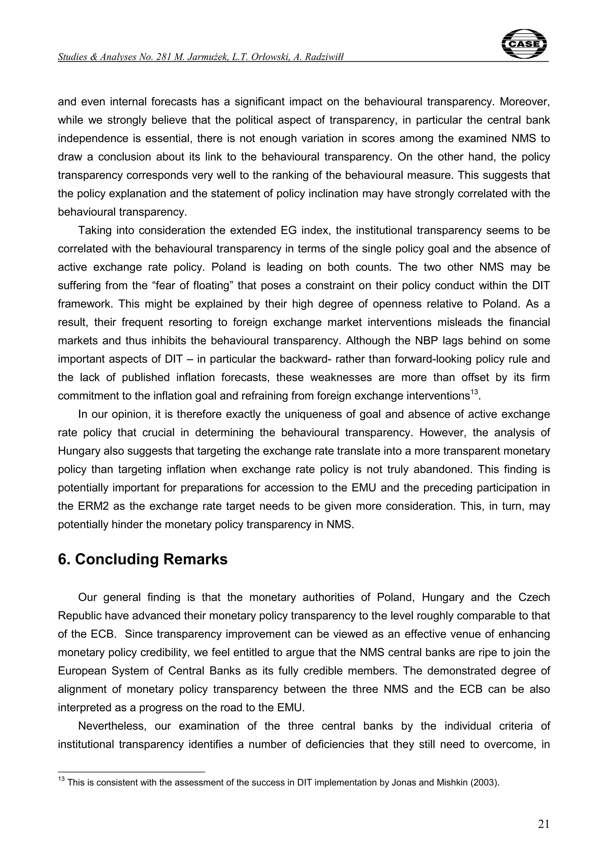 Studies & Analyses No. 281 M. Jarmużek, L.T. Orłowski, A. Radziwiłł 
and even internal forecasts has a significant impact on the behavioural transparency. Moreover, 
while we strongly believe that the political aspect of transparency, in particular the central bank 
independence is essential, there is not enough variation in scores among the examined NMS to 
draw a conclusion about its link to the behavioural transparency. On the other hand, the policy 
transparency corresponds very well to the ranking of the behavioural measure. This suggests that 
the policy explanation and the statement of policy inclination may have strongly correlated with the 
behavioural transparency. 
Taking into consideration the extended EG index, the institutional transparency seems to be 
correlated with the behavioural transparency in terms of the single policy goal and the absence of 
active exchange rate policy. Poland is leading on both counts. The two other NMS may be 
suffering from the “fear of floating” that poses a constraint on their policy conduct within the DIT 
framework. This might be explained by their high degree of openness relative to Poland. As a 
result, their frequent resorting to foreign exchange market interventions misleads the financial 
markets and thus inhibits the behavioural transparency. Although the NBP lags behind on some 
important aspects of DIT – in particular the backward- rather than forward-looking policy rule and 
the lack of published inflation forecasts, these weaknesses are more than offset by its firm 
commitment to the inflation goal and refraining from foreign exchange interventions13. 
In our opinion, it is therefore exactly the uniqueness of goal and absence of active exchange 
rate policy that crucial in determining the behavioural transparency. However, the analysis of 
Hungary also suggests that targeting the exchange rate translate into a more transparent monetary 
policy than targeting inflation when exchange rate policy is not truly abandoned. This finding is 
potentially important for preparations for accession to the EMU and the preceding participation in 
the ERM2 as the exchange rate target needs to be given more consideration. This, in turn, may 
potentially hinder the monetary policy transparency in NMS. 
6. Concluding Remarks 
Our general finding is that the monetary authorities of Poland, Hungary and the Czech 
Republic have advanced their monetary policy transparency to the level roughly comparable to that 
of the ECB. Since transparency improvement can be viewed as an effective venue of enhancing 
monetary policy credibility, we feel entitled to argue that the NMS central banks are ripe to join the 
European System of Central Banks as its fully credible members. The demonstrated degree of 
alignment of monetary policy transparency between the three NMS and the ECB can be also 
interpreted as a progress on the road to the EMU. 
Nevertheless, our examination of the three central banks by the individual criteria of 
institutional transparency identifies a number of deficiencies that they still need to overcome, in 
21 
13 This is consistent with the assessment of the success in DIT implementation by Jonas and Mishkin (2003). 
 