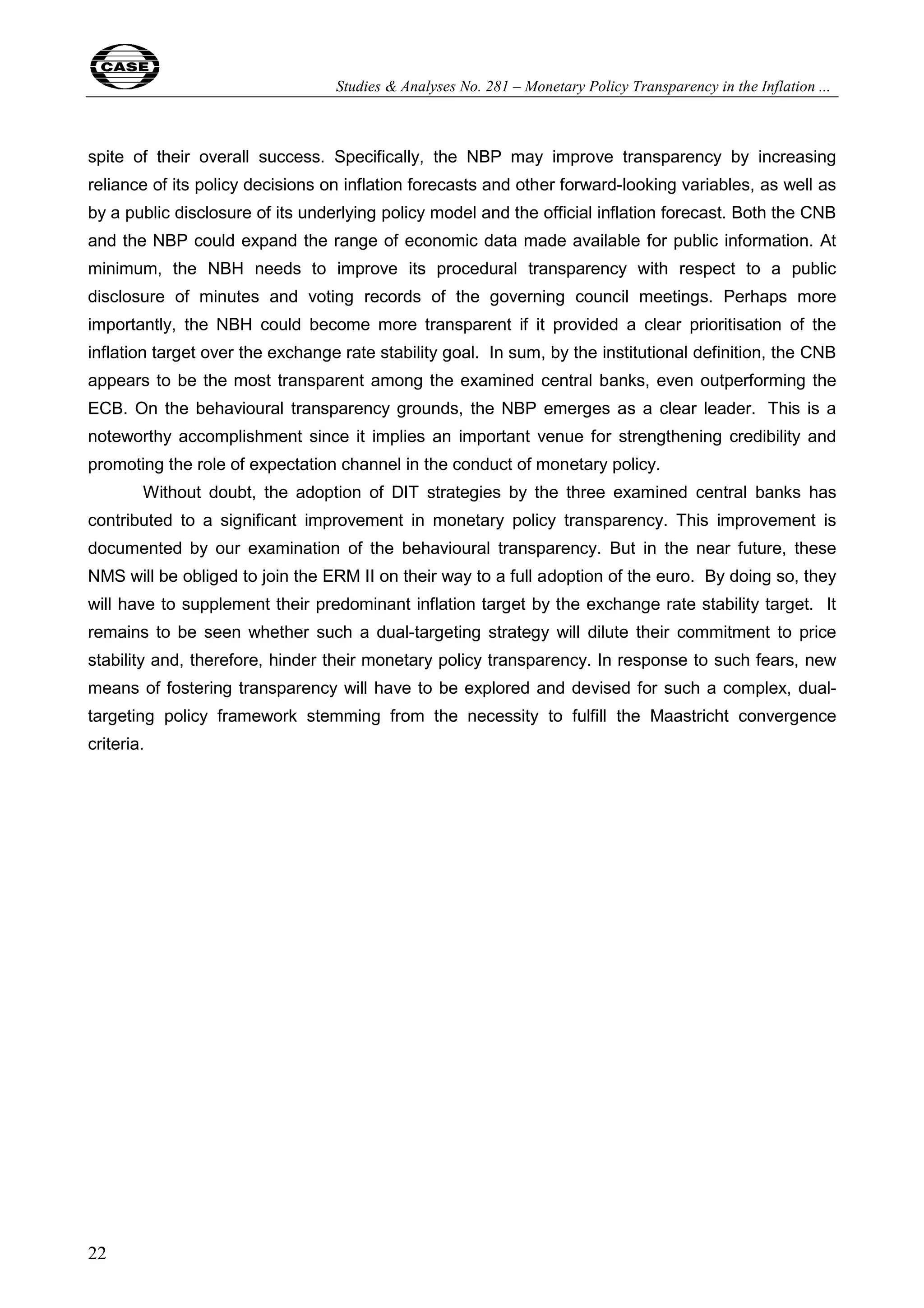 Studies & Analyses No. 281 – Monetary Policy Transparency in the Inflation ... 
spite of their overall success. Specifically, the NBP may improve transparency by increasing 
reliance of its policy decisions on inflation forecasts and other forward-looking variables, as well as 
by a public disclosure of its underlying policy model and the official inflation forecast. Both the CNB 
and the NBP could expand the range of economic data made available for public information. At 
minimum, the NBH needs to improve its procedural transparency with respect to a public 
disclosure of minutes and voting records of the governing council meetings. Perhaps more 
importantly, the NBH could become more transparent if it provided a clear prioritisation of the 
inflation target over the exchange rate stability goal. In sum, by the institutional definition, the CNB 
appears to be the most transparent among the examined central banks, even outperforming the 
ECB. On the behavioural transparency grounds, the NBP emerges as a clear leader. This is a 
noteworthy accomplishment since it implies an important venue for strengthening credibility and 
promoting the role of expectation channel in the conduct of monetary policy. 
22 
Without doubt, the adoption of DIT strategies by the three examined central banks has 
contributed to a significant improvement in monetary policy transparency. This improvement is 
documented by our examination of the behavioural transparency. But in the near future, these 
NMS will be obliged to join the ERM II on their way to a full adoption of the euro. By doing so, they 
will have to supplement their predominant inflation target by the exchange rate stability target. It 
remains to be seen whether such a dual-targeting strategy will dilute their commitment to price 
stability and, therefore, hinder their monetary policy transparency. In response to such fears, new 
means of fostering transparency will have to be explored and devised for such a complex, dual-targeting 
policy framework stemming from the necessity to fulfill the Maastricht convergence 
criteria. 
 