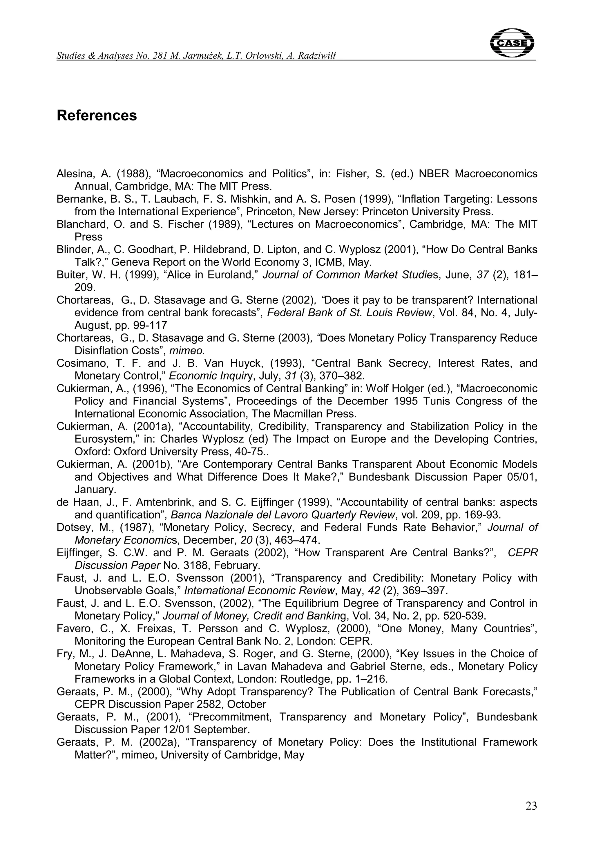 Studies & Analyses No. 281 M. Jarmużek, L.T. Orłowski, A. Radziwiłł 
23 
References 
Alesina, A. (1988), “Macroeconomics and Politics”, in: Fisher, S. (ed.) NBER Macroeconomics 
Annual, Cambridge, MA: The MIT Press. 
Bernanke, B. S., T. Laubach, F. S. Mishkin, and A. S. Posen (1999), “Inflation Targeting: Lessons 
from the International Experience”, Princeton, New Jersey: Princeton University Press. 
Blanchard, O. and S. Fischer (1989), “Lectures on Macroeconomics”, Cambridge, MA: The MIT 
Press 
Blinder, A., C. Goodhart, P. Hildebrand, D. Lipton, and C. Wyplosz (2001), “How Do Central Banks 
Talk?,” Geneva Report on the World Economy 3, ICMB, May. 
Buiter, W. H. (1999), “Alice in Euroland,” Journal of Common Market Studies, June, 37 (2), 181– 
209. 
Chortareas, G., D. Stasavage and G. Sterne (2002), “Does it pay to be transparent? International 
evidence from central bank forecasts”, Federal Bank of St. Louis Review, Vol. 84, No. 4, July- 
August, pp. 99-117 
Chortareas, G., D. Stasavage and G. Sterne (2003), “Does Monetary Policy Transparency Reduce 
Disinflation Costs”, mimeo. 
Cosimano, T. F. and J. B. Van Huyck, (1993), “Central Bank Secrecy, Interest Rates, and 
Monetary Control,” Economic Inquiry, July, 31 (3), 370–382. 
Cukierman, A., (1996), “The Economics of Central Banking” in: Wolf Holger (ed.), “Macroeconomic 
Policy and Financial Systems”, Proceedings of the December 1995 Tunis Congress of the 
International Economic Association, The Macmillan Press. 
Cukierman, A. (2001a), “Accountability, Credibility, Transparency and Stabilization Policy in the 
Eurosystem,” in: Charles Wyplosz (ed) The Impact on Europe and the Developing Contries, 
Oxford: Oxford University Press, 40-75.. 
Cukierman, A. (2001b), “Are Contemporary Central Banks Transparent About Economic Models 
and Objectives and What Difference Does It Make?,” Bundesbank Discussion Paper 05/01, 
January. 
de Haan, J., F. Amtenbrink, and S. C. Eijffinger (1999), “Accountability of central banks: aspects 
and quantification”, Banca Nazionale del Lavoro Quarterly Review, vol. 209, pp. 169-93. 
Dotsey, M., (1987), “Monetary Policy, Secrecy, and Federal Funds Rate Behavior,” Journal of 
Monetary Economics, December, 20 (3), 463–474. 
Eijffinger, S. C.W. and P. M. Geraats (2002), “How Transparent Are Central Banks?”, CEPR 
Discussion Paper No. 3188, February. 
Faust, J. and L. E.O. Svensson (2001), “Transparency and Credibility: Monetary Policy with 
Unobservable Goals,” International Economic Review, May, 42 (2), 369–397. 
Faust, J. and L. E.O. Svensson, (2002), “The Equilibrium Degree of Transparency and Control in 
Monetary Policy,” Journal of Money, Credit and Banking, Vol. 34, No. 2, pp. 520-539. 
Favero, C., X. Freixas, T. Persson and C. Wyplosz, (2000), “One Money, Many Countries”, 
Monitoring the European Central Bank No. 2, London: CEPR. 
Fry, M., J. DeAnne, L. Mahadeva, S. Roger, and G. Sterne, (2000), “Key Issues in the Choice of 
Monetary Policy Framework,” in Lavan Mahadeva and Gabriel Sterne, eds., Monetary Policy 
Frameworks in a Global Context, London: Routledge, pp. 1–216. 
Geraats, P. M., (2000), “Why Adopt Transparency? The Publication of Central Bank Forecasts,” 
CEPR Discussion Paper 2582, October 
Geraats, P. M., (2001), “Precommitment, Transparency and Monetary Policy”, Bundesbank 
Discussion Paper 12/01 September. 
Geraats, P. M. (2002a), “Transparency of Monetary Policy: Does the Institutional Framework 
Matter?”, mimeo, University of Cambridge, May 
 