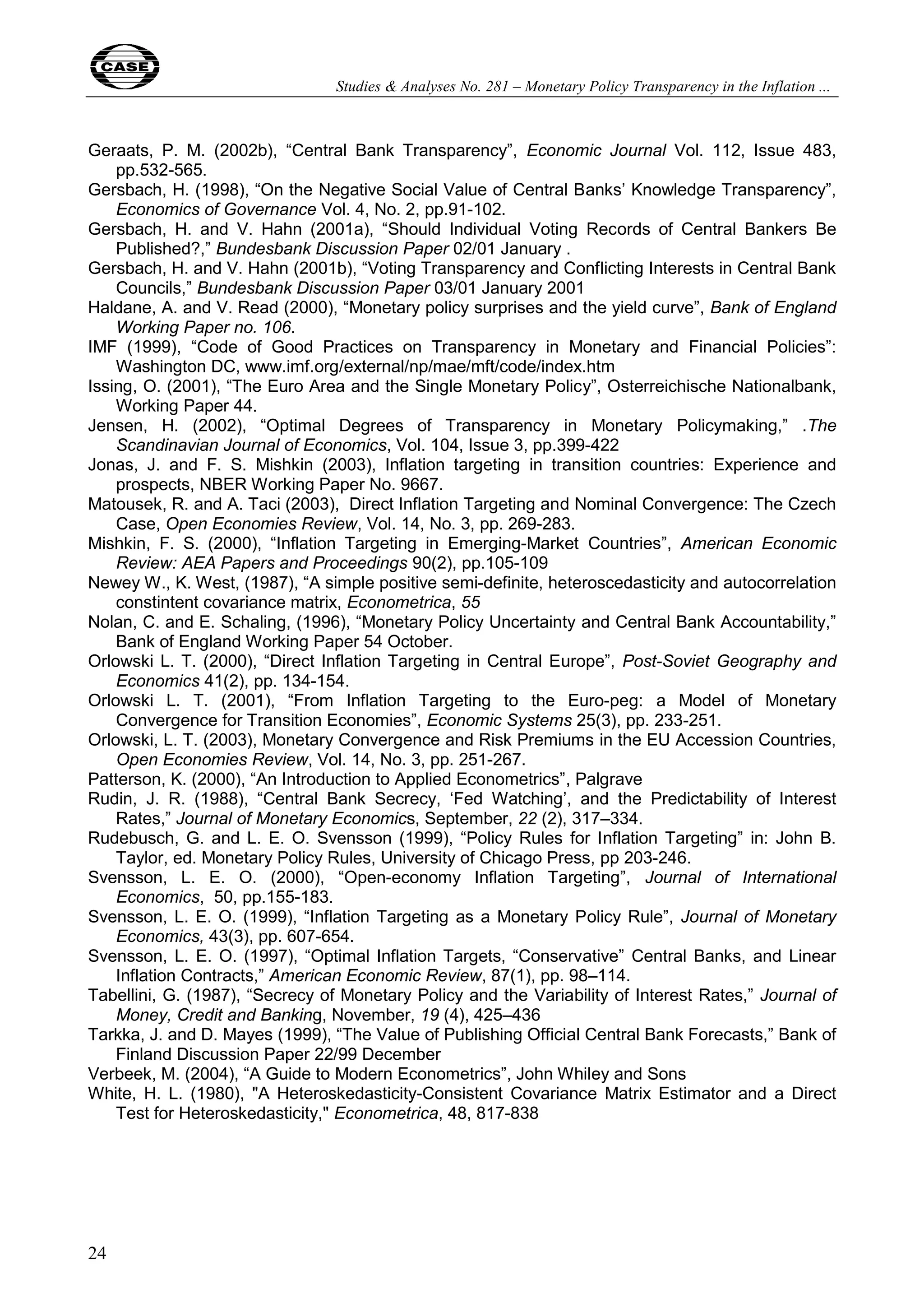 Studies & Analyses No. 281 – Monetary Policy Transparency in the Inflation ... 
Geraats, P. M. (2002b), “Central Bank Transparency”, Economic Journal Vol. 112, Issue 483, 
24 
pp.532-565. 
Gersbach, H. (1998), “On the Negative Social Value of Central Banks’ Knowledge Transparency”, 
Economics of Governance Vol. 4, No. 2, pp.91-102. 
Gersbach, H. and V. Hahn (2001a), “Should Individual Voting Records of Central Bankers Be 
Published?,” Bundesbank Discussion Paper 02/01 January . 
Gersbach, H. and V. Hahn (2001b), “Voting Transparency and Conflicting Interests in Central Bank 
Councils,” Bundesbank Discussion Paper 03/01 January 2001 
Haldane, A. and V. Read (2000), “Monetary policy surprises and the yield curve”, Bank of England 
Working Paper no. 106. 
IMF (1999), “Code of Good Practices on Transparency in Monetary and Financial Policies”: 
Washington DC, www.imf.org/external/np/mae/mft/code/index.htm 
Issing, O. (2001), “The Euro Area and the Single Monetary Policy”, Osterreichische Nationalbank, 
Working Paper 44. 
Jensen, H. (2002), “Optimal Degrees of Transparency in Monetary Policymaking,” .The 
Scandinavian Journal of Economics, Vol. 104, Issue 3, pp.399-422 
Jonas, J. and F. S. Mishkin (2003), Inflation targeting in transition countries: Experience and 
prospects, NBER Working Paper No. 9667. 
Matousek, R. and A. Taci (2003), Direct Inflation Targeting and Nominal Convergence: The Czech 
Case, Open Economies Review, Vol. 14, No. 3, pp. 269-283. 
Mishkin, F. S. (2000), “Inflation Targeting in Emerging-Market Countries”, American Economic 
Review: AEA Papers and Proceedings 90(2), pp.105-109 
Newey W., K. West, (1987), “A simple positive semi-definite, heteroscedasticity and autocorrelation 
constintent covariance matrix, Econometrica, 55 
Nolan, C. and E. Schaling, (1996), “Monetary Policy Uncertainty and Central Bank Accountability,” 
Bank of England Working Paper 54 October. 
Orlowski L. T. (2000), “Direct Inflation Targeting in Central Europe”, Post-Soviet Geography and 
Economics 41(2), pp. 134-154. 
Orlowski L. T. (2001), “From Inflation Targeting to the Euro-peg: a Model of Monetary 
Convergence for Transition Economies”, Economic Systems 25(3), pp. 233-251. 
Orlowski, L. T. (2003), Monetary Convergence and Risk Premiums in the EU Accession Countries, 
Open Economies Review, Vol. 14, No. 3, pp. 251-267. 
Patterson, K. (2000), “An Introduction to Applied Econometrics”, Palgrave 
Rudin, J. R. (1988), “Central Bank Secrecy, ‘Fed Watching’, and the Predictability of Interest 
Rates,” Journal of Monetary Economics, September, 22 (2), 317–334. 
Rudebusch, G. and L. E. O. Svensson (1999), “Policy Rules for Inflation Targeting” in: John B. 
Taylor, ed. Monetary Policy Rules, University of Chicago Press, pp 203-246. 
Svensson, L. E. O. (2000), “Open-economy Inflation Targeting”, Journal of International 
Economics, 50, pp.155-183. 
Svensson, L. E. O. (1999), “Inflation Targeting as a Monetary Policy Rule”, Journal of Monetary 
Economics, 43(3), pp. 607-654. 
Svensson, L. E. O. (1997), “Optimal Inflation Targets, “Conservative” Central Banks, and Linear 
Inflation Contracts,” American Economic Review, 87(1), pp. 98–114. 
Tabellini, G. (1987), “Secrecy of Monetary Policy and the Variability of Interest Rates,” Journal of 
Money, Credit and Banking, November, 19 (4), 425–436 
Tarkka, J. and D. Mayes (1999), “The Value of Publishing Official Central Bank Forecasts,” Bank of 
Finland Discussion Paper 22/99 December 
Verbeek, M. (2004), “A Guide to Modern Econometrics”, John Whiley and Sons 
White, H. L. (1980), "A Heteroskedasticity-Consistent Covariance Matrix Estimator and a Direct 
Test for Heteroskedasticity," Econometrica, 48, 817-838 
 