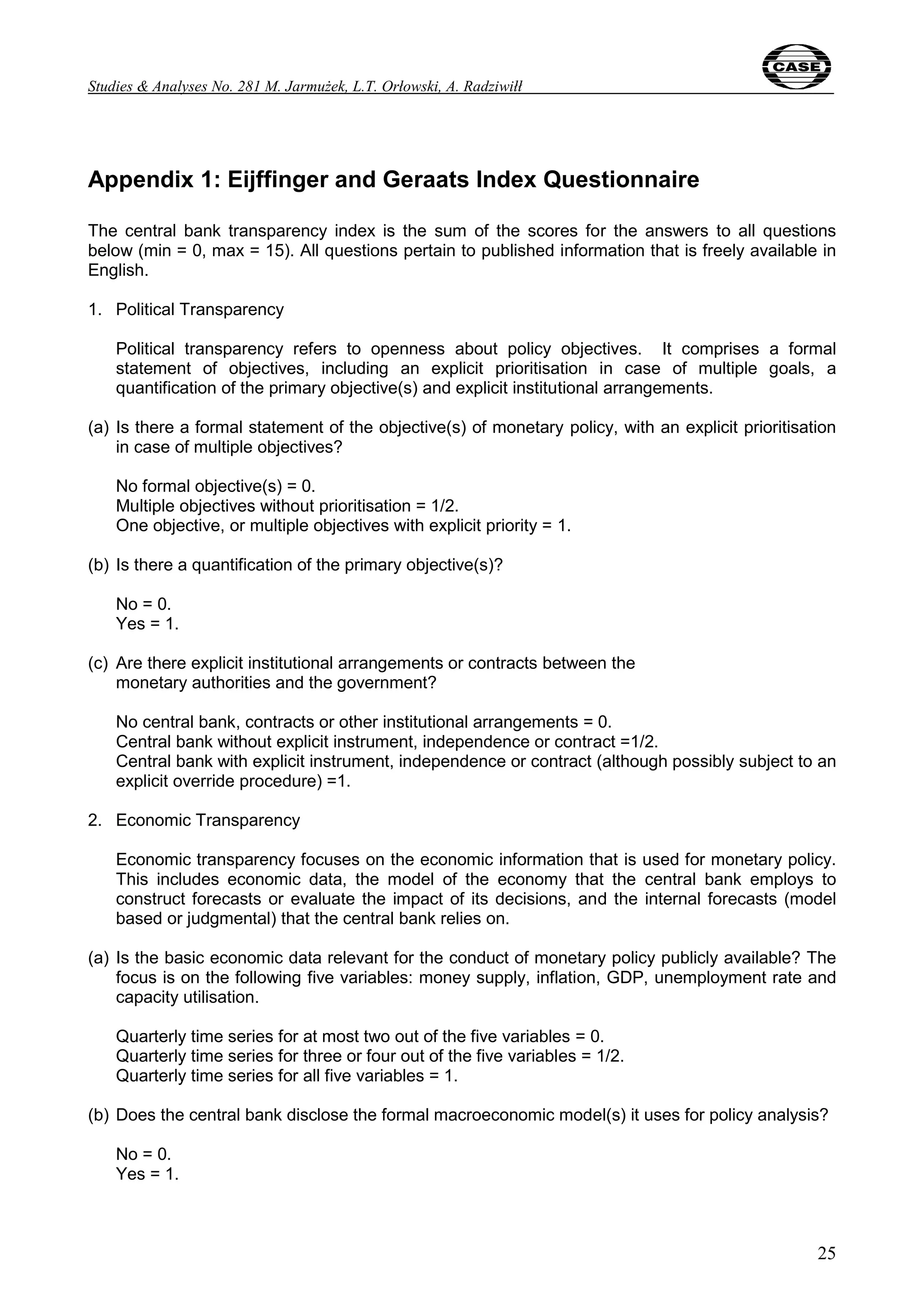 Studies & Analyses No. 281 M. Jarmużek, L.T. Orłowski, A. Radziwiłł 
Appendix 1: Eijffinger and Geraats Index Questionnaire 
The central bank transparency index is the sum of the scores for the answers to all questions 
below (min = 0, max = 15). All questions pertain to published information that is freely available in 
English. 
1. Political Transparency 
Political transparency refers to openness about policy objectives. It comprises a formal 
statement of objectives, including an explicit prioritisation in case of multiple goals, a 
quantification of the primary objective(s) and explicit institutional arrangements. 
(a) Is there a formal statement of the objective(s) of monetary policy, with an explicit prioritisation 
25 
in case of multiple objectives? 
No formal objective(s) = 0. 
Multiple objectives without prioritisation = 1/2. 
One objective, or multiple objectives with explicit priority = 1. 
(b) Is there a quantification of the primary objective(s)? 
No = 0. 
Yes = 1. 
(c) Are there explicit institutional arrangements or contracts between the 
monetary authorities and the government? 
No central bank, contracts or other institutional arrangements = 0. 
Central bank without explicit instrument, independence or contract =1/2. 
Central bank with explicit instrument, independence or contract (although possibly subject to an 
explicit override procedure) =1. 
2. Economic Transparency 
Economic transparency focuses on the economic information that is used for monetary policy. 
This includes economic data, the model of the economy that the central bank employs to 
construct forecasts or evaluate the impact of its decisions, and the internal forecasts (model 
based or judgmental) that the central bank relies on. 
(a) Is the basic economic data relevant for the conduct of monetary policy publicly available? The 
focus is on the following five variables: money supply, inflation, GDP, unemployment rate and 
capacity utilisation. 
Quarterly time series for at most two out of the five variables = 0. 
Quarterly time series for three or four out of the five variables = 1/2. 
Quarterly time series for all five variables = 1. 
(b) Does the central bank disclose the formal macroeconomic model(s) it uses for policy analysis? 
No = 0. 
Yes = 1. 
 