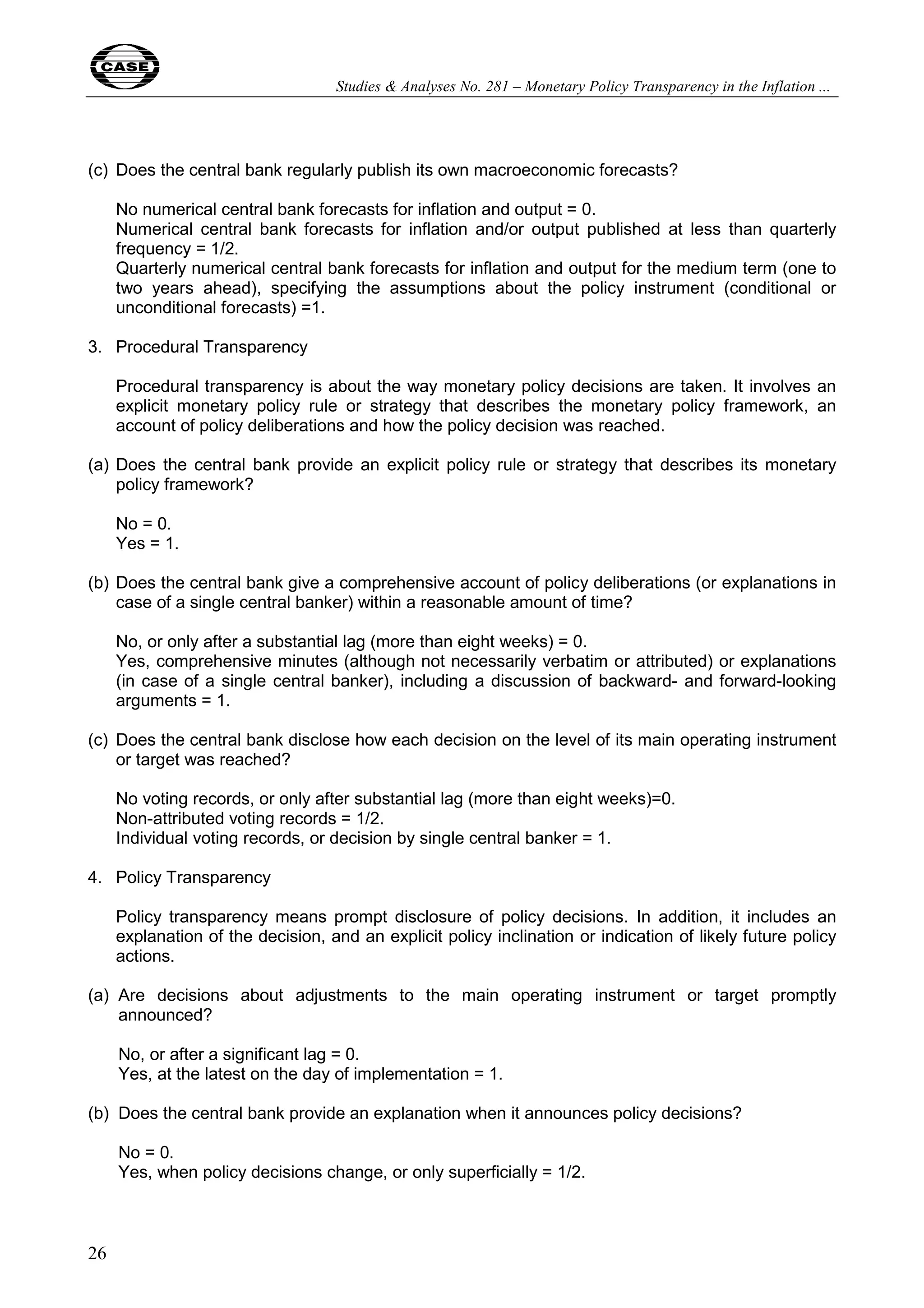 Studies & Analyses No. 281 – Monetary Policy Transparency in the Inflation ... 
(c) Does the central bank regularly publish its own macroeconomic forecasts? 
26 
No numerical central bank forecasts for inflation and output = 0. 
Numerical central bank forecasts for inflation and/or output published at less than quarterly 
frequency = 1/2. 
Quarterly numerical central bank forecasts for inflation and output for the medium term (one to 
two years ahead), specifying the assumptions about the policy instrument (conditional or 
unconditional forecasts) =1. 
3. Procedural Transparency 
Procedural transparency is about the way monetary policy decisions are taken. It involves an 
explicit monetary policy rule or strategy that describes the monetary policy framework, an 
account of policy deliberations and how the policy decision was reached. 
(a) Does the central bank provide an explicit policy rule or strategy that describes its monetary 
policy framework? 
No = 0. 
Yes = 1. 
(b) Does the central bank give a comprehensive account of policy deliberations (or explanations in 
case of a single central banker) within a reasonable amount of time? 
No, or only after a substantial lag (more than eight weeks) = 0. 
Yes, comprehensive minutes (although not necessarily verbatim or attributed) or explanations 
(in case of a single central banker), including a discussion of backward- and forward-looking 
arguments = 1. 
(c) Does the central bank disclose how each decision on the level of its main operating instrument 
or target was reached? 
No voting records, or only after substantial lag (more than eight weeks)=0. 
Non-attributed voting records = 1/2. 
Individual voting records, or decision by single central banker = 1. 
4. Policy Transparency 
Policy transparency means prompt disclosure of policy decisions. In addition, it includes an 
explanation of the decision, and an explicit policy inclination or indication of likely future policy 
actions. 
(a) Are decisions about adjustments to the main operating instrument or target promptly 
announced? 
No, or after a significant lag = 0. 
Yes, at the latest on the day of implementation = 1. 
(b) Does the central bank provide an explanation when it announces policy decisions? 
No = 0. 
Yes, when policy decisions change, or only superficially = 1/2. 
 