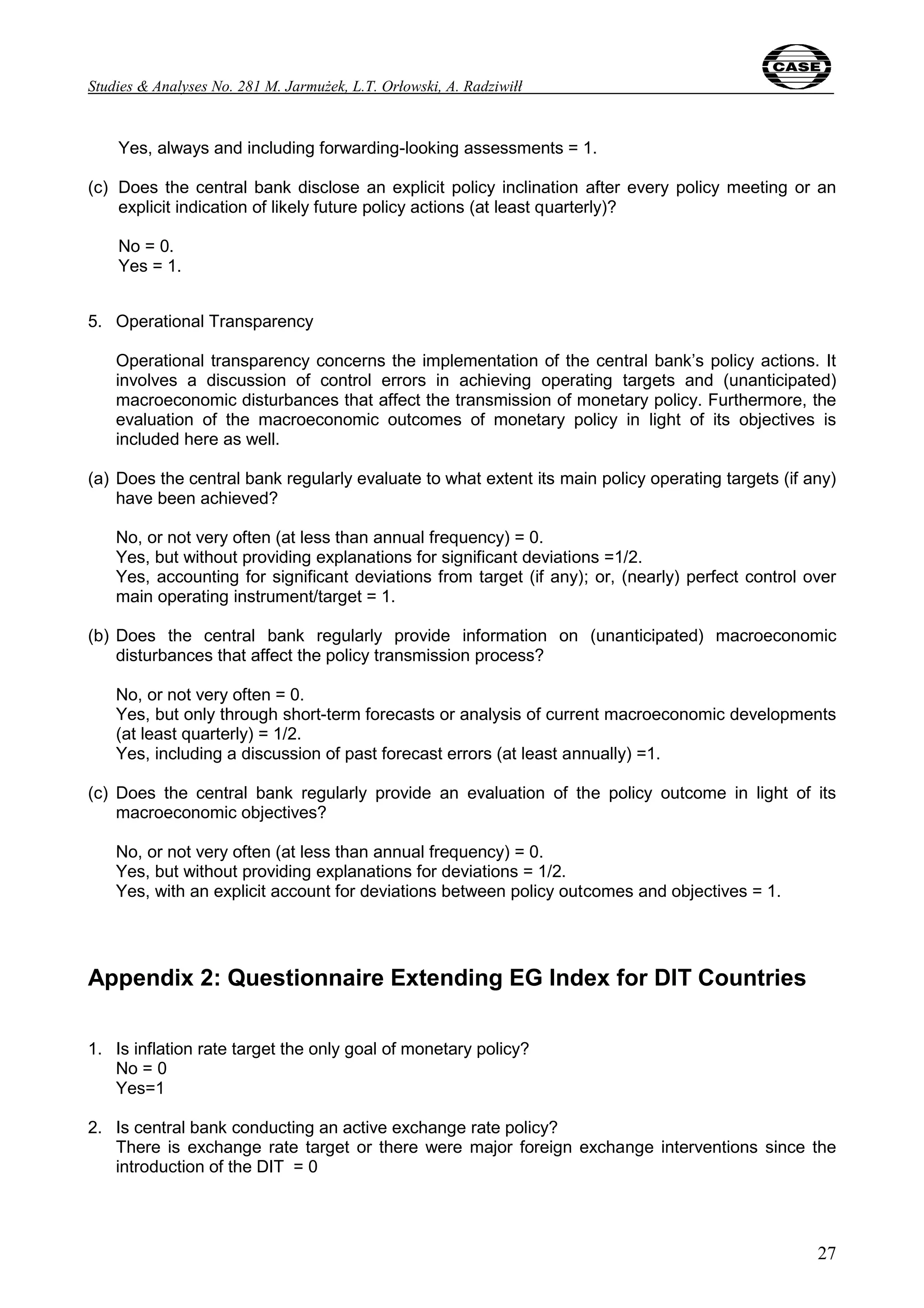 Studies & Analyses No. 281 M. Jarmużek, L.T. Orłowski, A. Radziwiłł 
27 
Yes, always and including forwarding-looking assessments = 1. 
(c) Does the central bank disclose an explicit policy inclination after every policy meeting or an 
explicit indication of likely future policy actions (at least quarterly)? 
No = 0. 
Yes = 1. 
5. Operational Transparency 
Operational transparency concerns the implementation of the central bank’s policy actions. It 
involves a discussion of control errors in achieving operating targets and (unanticipated) 
macroeconomic disturbances that affect the transmission of monetary policy. Furthermore, the 
evaluation of the macroeconomic outcomes of monetary policy in light of its objectives is 
included here as well. 
(a) Does the central bank regularly evaluate to what extent its main policy operating targets (if any) 
have been achieved? 
No, or not very often (at less than annual frequency) = 0. 
Yes, but without providing explanations for significant deviations =1/2. 
Yes, accounting for significant deviations from target (if any); or, (nearly) perfect control over 
main operating instrument/target = 1. 
(b) Does the central bank regularly provide information on (unanticipated) macroeconomic 
disturbances that affect the policy transmission process? 
No, or not very often = 0. 
Yes, but only through short-term forecasts or analysis of current macroeconomic developments 
(at least quarterly) = 1/2. 
Yes, including a discussion of past forecast errors (at least annually) =1. 
(c) Does the central bank regularly provide an evaluation of the policy outcome in light of its 
macroeconomic objectives? 
No, or not very often (at less than annual frequency) = 0. 
Yes, but without providing explanations for deviations = 1/2. 
Yes, with an explicit account for deviations between policy outcomes and objectives = 1. 
Appendix 2: Questionnaire Extending EG Index for DIT Countries 
1. Is inflation rate target the only goal of monetary policy? 
No = 0 
Yes=1 
2. Is central bank conducting an active exchange rate policy? 
There is exchange rate target or there were major foreign exchange interventions since the 
introduction of the DIT = 0 
 