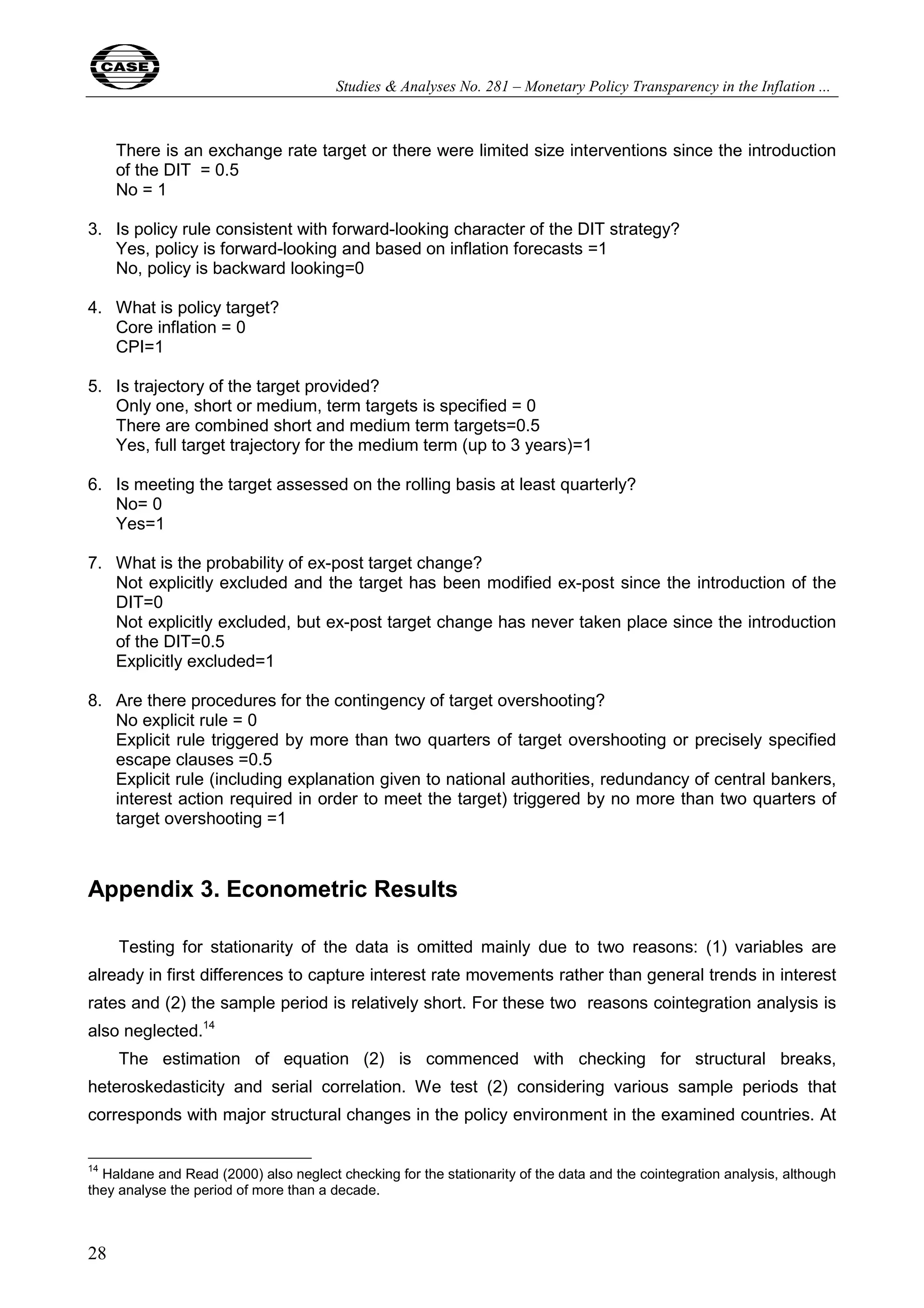 Studies & Analyses No. 281 – Monetary Policy Transparency in the Inflation ... 
28 
There is an exchange rate target or there were limited size interventions since the introduction 
of the DIT = 0.5 
No = 1 
3. Is policy rule consistent with forward-looking character of the DIT strategy? 
Yes, policy is forward-looking and based on inflation forecasts =1 
No, policy is backward looking=0 
4. What is policy target? 
Core inflation = 0 
CPI=1 
5. Is trajectory of the target provided? 
Only one, short or medium, term targets is specified = 0 
There are combined short and medium term targets=0.5 
Yes, full target trajectory for the medium term (up to 3 years)=1 
6. Is meeting the target assessed on the rolling basis at least quarterly? 
No= 0 
Yes=1 
7. What is the probability of ex-post target change? 
Not explicitly excluded and the target has been modified ex-post since the introduction of the 
DIT=0 
Not explicitly excluded, but ex-post target change has never taken place since the introduction 
of the DIT=0.5 
Explicitly excluded=1 
8. Are there procedures for the contingency of target overshooting? 
No explicit rule = 0 
Explicit rule triggered by more than two quarters of target overshooting or precisely specified 
escape clauses =0.5 
Explicit rule (including explanation given to national authorities, redundancy of central bankers, 
interest action required in order to meet the target) triggered by no more than two quarters of 
target overshooting =1 
Appendix 3. Econometric Results 
Testing for stationarity of the data is omitted mainly due to two reasons: (1) variables are 
already in first differences to capture interest rate movements rather than general trends in interest 
rates and (2) the sample period is relatively short. For these two reasons cointegration analysis is 
also neglected.14 
The estimation of equation (2) is commenced with checking for structural breaks, 
heteroskedasticity and serial correlation. We test (2) considering various sample periods that 
corresponds with major structural changes in the policy environment in the examined countries. At 
14 Haldane and Read (2000) also neglect checking for the stationarity of the data and the cointegration analysis, although 
they analyse the period of more than a decade. 
 