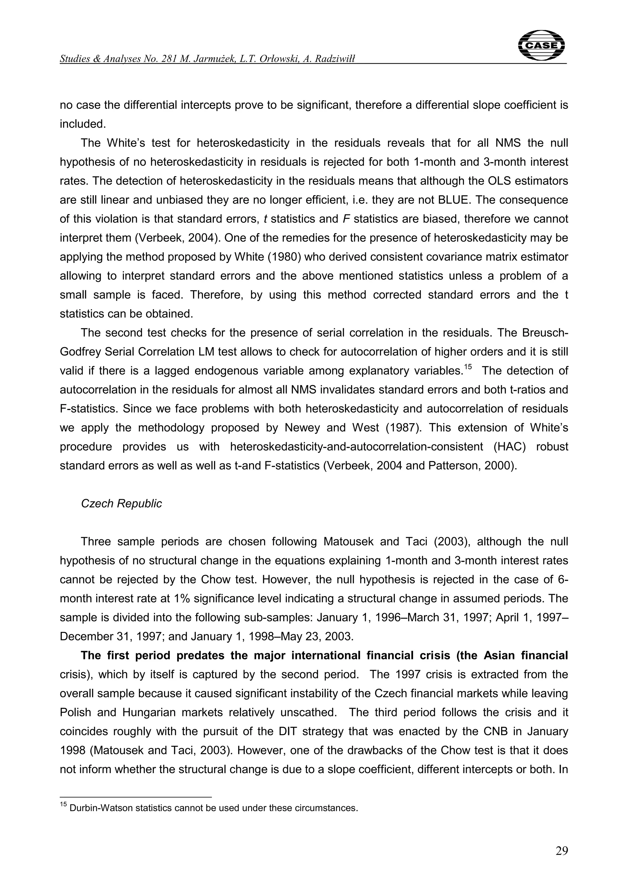 Studies & Analyses No. 281 M. Jarmużek, L.T. Orłowski, A. Radziwiłł 
no case the differential intercepts prove to be significant, therefore a differential slope coefficient is 
included. 
The White’s test for heteroskedasticity in the residuals reveals that for all NMS the null 
hypothesis of no heteroskedasticity in residuals is rejected for both 1-month and 3-month interest 
rates. The detection of heteroskedasticity in the residuals means that although the OLS estimators 
are still linear and unbiased they are no longer efficient, i.e. they are not BLUE. The consequence 
of this violation is that standard errors, t statistics and F statistics are biased, therefore we cannot 
interpret them (Verbeek, 2004). One of the remedies for the presence of heteroskedasticity may be 
applying the method proposed by White (1980) who derived consistent covariance matrix estimator 
allowing to interpret standard errors and the above mentioned statistics unless a problem of a 
small sample is faced. Therefore, by using this method corrected standard errors and the t 
statistics can be obtained. 
The second test checks for the presence of serial correlation in the residuals. The Breusch- 
Godfrey Serial Correlation LM test allows to check for autocorrelation of higher orders and it is still 
valid if there is a lagged endogenous variable among explanatory variables.15 The detection of 
autocorrelation in the residuals for almost all NMS invalidates standard errors and both t-ratios and 
F-statistics. Since we face problems with both heteroskedasticity and autocorrelation of residuals 
we apply the methodology proposed by Newey and West (1987). This extension of White’s 
procedure provides us with heteroskedasticity-and-autocorrelation-consistent (HAC) robust 
standard errors as well as well as t-and F-statistics (Verbeek, 2004 and Patterson, 2000). 
29 
Czech Republic 
Three sample periods are chosen following Matousek and Taci (2003), although the null 
hypothesis of no structural change in the equations explaining 1-month and 3-month interest rates 
cannot be rejected by the Chow test. However, the null hypothesis is rejected in the case of 6- 
month interest rate at 1% significance level indicating a structural change in assumed periods. The 
sample is divided into the following sub-samples: January 1, 1996–March 31, 1997; April 1, 1997– 
December 31, 1997; and January 1, 1998–May 23, 2003. 
The first period predates the major international financial crisis (the Asian financial 
crisis), which by itself is captured by the second period. The 1997 crisis is extracted from the 
overall sample because it caused significant instability of the Czech financial markets while leaving 
Polish and Hungarian markets relatively unscathed. The third period follows the crisis and it 
coincides roughly with the pursuit of the DIT strategy that was enacted by the CNB in January 
1998 (Matousek and Taci, 2003). However, one of the drawbacks of the Chow test is that it does 
not inform whether the structural change is due to a slope coefficient, different intercepts or both. In 
15 Durbin-Watson statistics cannot be used under these circumstances. 
 