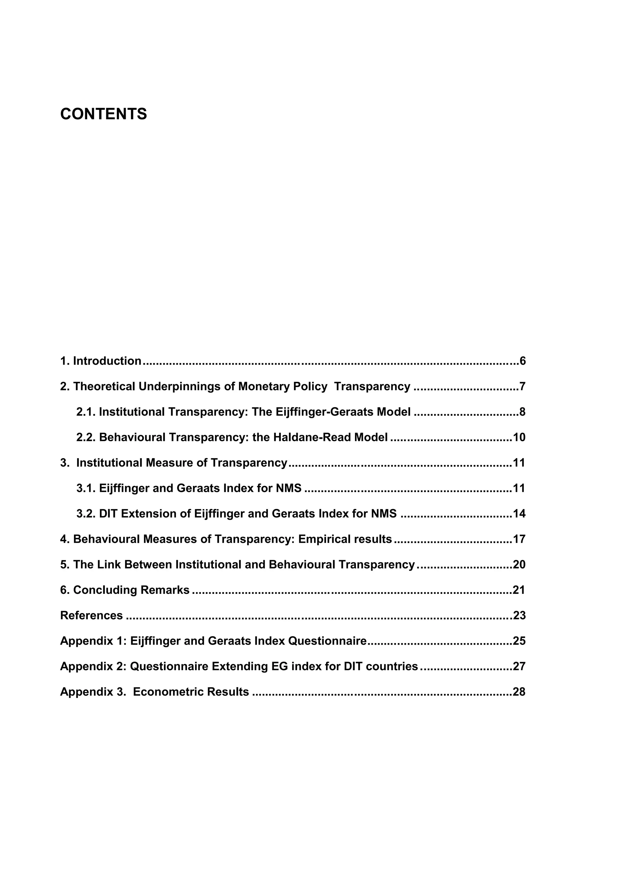 CONTENTS 
1. Introduction..................................................................................................................6 
2. Theoretical Underpinnings of Monetary Policy Transparency ................................7 
2.1. Institutional Transparency: The Eijffinger-Geraats Model ................................8 
2.2. Behavioural Transparency: the Haldane-Read Model .....................................10 
3. Institutional Measure of Transparency....................................................................11 
3.1. Eijffinger and Geraats Index for NMS ...............................................................11 
3.2. DIT Extension of Eijffinger and Geraats Index for NMS ..................................14 
4. Behavioural Measures of Transparency: Empirical results ....................................17 
5. The Link Between Institutional and Behavioural Transparency.............................20 
6. Concluding Remarks .................................................................................................21 
References .....................................................................................................................23 
Appendix 1: Eijffinger and Geraats Index Questionnaire............................................25 
Appendix 2: Questionnaire Extending EG index for DIT countries ............................27 
Appendix 3. Econometric Results ...............................................................................28 
 